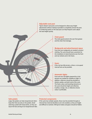 81Detailed Planning and Design
Automatic lights
Front and rear LED lights powered by a hub
dynamo are needed for visibility at night. In
addition, reflectors should be provided on
wheels, pedals, and both ends of the cycle.
The frame colour and branding elements on
the cycle should be bright and reflective.
A yellow, orange, red, or reflective chrome
colour is preferable.
Adjustable seat post
‘Quick release’ seat posts can be designed to allow easy height
adjustments without making it possible to completely remove the post.
A numbering system on the seat post can help frequent users adjust
the seat height quickly.
Mudguards and advertisement space
Front and rear mudguards are needed to protect
clothing. The cycle should have a provision for
the installation of advertisements over the front
and rear wheels and in the frame.
Gears
If the city has hilly terrain, a three- or six-speed
internal hub can be provided.
Chain guard
The chain guard protects the user from grease
and the chain from damage.
Protected components
If the cycle has multiple speeds, these must be provided through an
internal hub. External derailleurs are to be avoided, as they are fragile
and difficult to maintain. Wiring for brakes and gears should be hidden.
Safe pedals
Large, flat pedals can help inexperienced riders
keep their feet securely on the pedals. Avoid
selecting a pedal with sharp barbs, as they can
injure the foot and leg of an inexperienced rider.
 