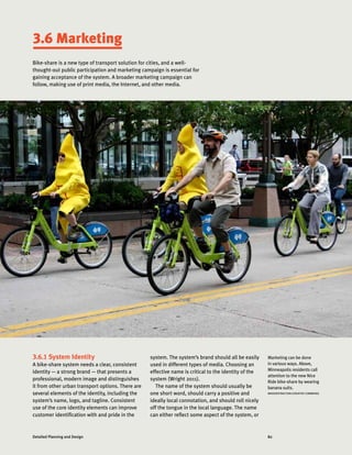 82Detailed Planning and Design
Marketing can be done
in various ways. Above,
Minneapolis residents call
attention to the new Nice
Ride bike-share by wearing
banana suits.
MASSDISTRACTION (CREATIVE COMMONS)
3.6 Marketing
Bike-share is a new type of transport solution for cities, and a well-
thought-out public participation and marketing campaign is essential for
gaining acceptance of the system. A broader marketing campaign can
follow, making use of print media, the Internet, and other media.
3.6.1 System Identity
A bike-share system needs a clear, consistent
identity — a strong brand — that presents a
professional, modern image and distinguishes
it from other urban transport options. There are
several elements of the identity, including the
system’s name, logo, and tagline. Consistent
use of the core identity elements can improve
customer identification with and pride in the
system. The system’s brand should all be easily
used in different types of media. Choosing an
effective name is critical to the identity of the
system (Wright 2011).
The name of the system should usually be
one short word, should carry a positive and
ideally local connotation, and should roll nicely
off the tongue in the local language. The name
can either reflect some aspect of the system, or
 