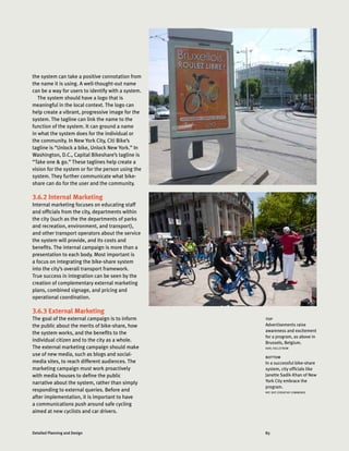 83Detailed Planning and Design
the system can take a positive connotation from
the name it is using. A well-thought-out name
can be a way for users to identify with a system.
The system should have a logo that is
meaningful in the local context. The logo can
help create a vibrant, progressive image for the
system. The tagline can link the name to the
function of the system. It can ground a name
in what the system does for the individual or
the community. In New York City, Citi Bike’s
tagline is “Unlock a bike, Unlock New York.” In
Washington, D.C., Capital Bikeshare’s tagline is
“Take one  go.” These taglines help create a
vision for the system or for the person using the
system. They further communicate what bike-
share can do for the user and the community.
3.6.2 Internal Marketing
Internal marketing focuses on educating staff
and officials from the city, departments within
the city (such as the the departments of parks
and recreation, environment, and transport),
and other transport operators about the service
the system will provide, and its costs and
benefits. The internal campaign is more than a
presentation to each body. Most important is
a focus on integrating the bike-share system
into the city’s overall transport framework.
True success in integration can be seen by the
creation of complementary external marketing
plans, combined signage, and pricing and
operational coordination.
3.6.3 External Marketing
The goal of the external campaign is to inform
the public about the merits of bike-share, how
the system works, and the benefits to the
individual citizen and to the city as a whole.
The external marketing campaign should make
use of new media, such as blogs and social-
media sites, to reach different audiences. The
marketing campaign must work proactively
with media houses to define the public
narrative about the system, rather than simply
responding to external queries. Before and
after implementation, it is important to have
a communications push around safe cycling
aimed at new cyclists and car drivers.
top
Advertisements raise
awareness and excitement
for a program, as above in
Brussels, Belgium.
KARL FJELLSTROM
bottom
In a successful bike-share
system, city officials like
Janette Sadik-Khan of New
York City embrace the
program.
NYC DOT (CREATIVE COMMONS)
 