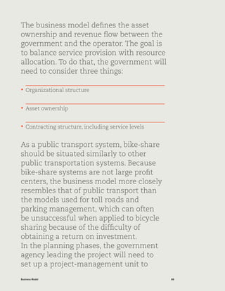 88Business Model
The business model defines the asset
ownership and revenue flow between the
government and the operator. The goal is
to balance service provision with resource
allocation. To do that, the government will
need to consider three things:
•	 Organizational structure
•	 Asset ownership
•	 Contracting structure, including service levels
As a public transport system, bike-share
should be situated similarly to other
public transportation systems. Because
bike-share systems are not large profit
centers, the business model more closely
resembles that of public transport than
the models used for toll roads and
parking management, which can often
be unsuccessful when applied to bicycle
sharing because of the difficulty of
obtaining a return on investment.
In the planning phases, the government
agency leading the project will need to
set up a project-management unit to
 
