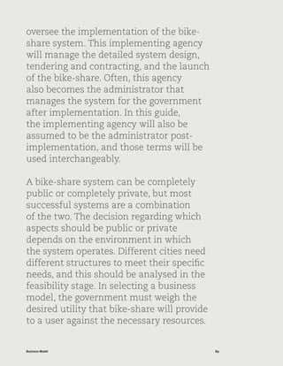 89Business Model
oversee the implementation of the bike-
share system. This implementing agency
will manage the detailed system design,
tendering and contracting, and the launch
of the bike-share. Often, this agency
also becomes the administrator that
manages the system for the government
after implementation. In this guide,
the implementing agency will also be
assumed to be the administrator post-
implementation, and those terms will be
used interchangeably.
A bike-share system can be completely
public or completely private, but most
successful systems are a combination
of the two. The decision regarding which
aspects should be public or private
depends on the environment in which
the system operates. Different cities need
different structures to meet their specific
needs, and this should be analysed in the
feasibility stage. In selecting a business
model, the government must weigh the
desired utility that bike-share will provide
to a user against the necessary resources.
 