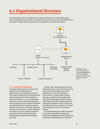 90Business Model
4.1 Organizational Structure
The organizational structure establishes the relationship between the implementing agency,
other key departments and officials in the government, and contractors or partners involved in the
ownership, oversight, financing, operation, and management of the bike-share system.
4.1.1 Implementing Agency
The implementing agency is the government
entity that oversees the planning,
implementation, and operations of the bike-
share system. Ideally, this entity will be located
within the agency that has the authority to
build out the stations—i.e., the authority that
has control over the roadbeds and sidewalks.
As the system grows across political boundaries
and integrates with other transport systems,
however, this structure could hinder expansion.
It is best to consider what a system might look
like in five or ten years, and place the agency
accordingly. This will streamline decision-
making, growth, and general administrative
processes.
City-wide
Bike Strategy Director
SEDEMA-ECOBICI
Director
Operations Customer Service Information
Technology
SEDEMA-ECOBICI
Manager
and Team
ECOBICI
Manager
Institutional RelationsFinance Coordinator
SEDEMA, the city's
Environment Ministry, is
the implementing agency
for Ecobici. SEDEMA
contracts Clear Channel to
operate the system.
ECOBICI
Outside of the transport department, other
departments that can house the implementing
agency include the departments of urban
development, environment, and parks
and recreation, as well as public transport
agencies and regional planning authorities.
The implementing agency should be staffed
with people familiar with implementing urban
transportation projects, as well as those who
specialize in bike-share. In Mexico City, Ecobici
is administrated by the city’s Environment
Ministry.
The implementing agency will be responsible
for detailed system design, tendering and
contracting, developing the financial model, and
infrastructure implementation. For tendering
(clear channel)
 