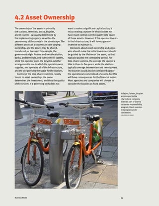 94Business Model
4.2 Asset Ownership
In Taipei, Taiwan, bicycles
are donated to the
city by local company
Giant as part of Giant’s
corporate responsibility
program. Giant operates
the program under
concession.
CARLOSFELIPE PARDO
The ownership of the assets—primarily
the stations, terminals, docks, bicycles,
and IT system—is usually determined by
the implementing agency, as well as the
permanency of the assets in the streetscape. The
different assets of a system can have varying
ownership, and the assets may be shared,
transferred, or licensed. For example, the
government might finance and own the station,
docks, and terminals, and license the IT system,
while the operator owns the bicycles. Another
arrangement is one in which the operator owns,
supplies, and operates all of the infrastructure,
and the city provides the space for the stations.
Control of the bike-share system is closely
bound to asset ownership: the owner
determines the investment, and thus the quality
of the system. If a governing body does not
want to make a significant capital outlay, it
risks creating a system in which it does not
have much control over the quality (life span)
of those assets. However, if the operator invests
in the infrastructure, it will have a greater
incentive to maintain it.
Decisions about asset ownership and about
who should make the initial investment should
be guided by the lifetime of the asset, as that
typically guides the contracting period. For
bike-share systems, the average life span of a
bike is three to five years, while the stations
typically average between ten and twenty years.
The bicycles could also be considered part of
the operational costs instead of assets, but this
will have consequences for the financial model.
Most agencies and companies will choose to
consider the bicycles as fixed assets.
 
