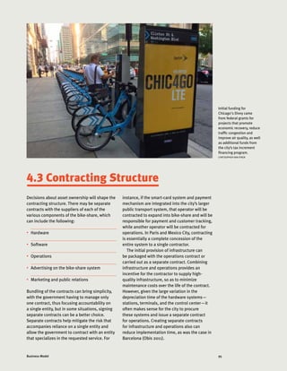 95Business Model
Decisions about asset ownership will shape the
contracting structure. There may be separate
contracts with the suppliers of each of the
various components of the bike-share, which
can include the following:
•	 Hardware
•	 Software
•	 Operations
•	 Advertising on the bike-share system
•	 Marketing and public relations
Bundling of the contracts can bring simplicity,
with the government having to manage only
one contract, thus focusing accountability on
a single entity, but in some situations, signing
separate contracts can be a better choice.
Separate contracts help mitigate the risk that
accompanies reliance on a single entity and
allow the government to contract with an entity
that specializes in the requested service. For
Initial funding for
Chicago's Divvy came
from federal grants for
projects that promote
economic recovery, reduce
traffic congestion and
improve air quality, as well
as additional funds from
the city’s tax increment
financing program.
CHRTISOPHER VAN EYKEN
4.3 Contracting Structure
instance, if the smart-card system and payment
mechanism are integrated into the city’s larger
public transport system, that operator will be
contracted to expand into bike-share and will be
responsible for payment and customer tracking,
while another operator will be contracted for
operations. In Paris and Mexico City, contracting
is essentially a complete concession of the
entire system to a single contractor.
The initial provision of infrastructure can
be packaged with the operations contract or
carried out as a separate contract. Combining
infrastructure and operations provides an
incentive for the contractor to supply high-
quality infrastructure, so as to minimize
maintenance costs over the life of the contract.
However, given the large variation in the
depreciation time of the hardware systems—
stations, terminals, and the control center—it
often makes sense for the city to procure
these systems and issue a separate contract
for operations. Creating separate contracts
for infrastructure and operations also can
reduce implementation time, as was the case in
Barcelona (Obis 2011).
 