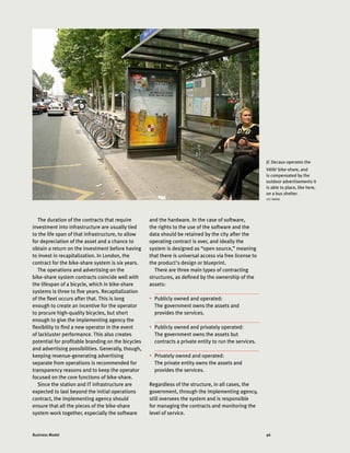 96Business Model
The duration of the contracts that require
investment into infrastructure are usually tied
to the life span of that infrastructure, to allow
for depreciation of the asset and a chance to
obtain a return on the investment before having
to invest in recapitalization. In London, the
contract for the bike-share system is six years.
The operations and advertising on the
bike-share system contracts coincide well with
the lifespan of a bicycle, which in bike-share
systems is three to five years. Recapitalization
of the fleet occurs after that. This is long
enough to create an incentive for the operator
to procure high-quality bicycles, but short
enough to give the implementing agency the
flexibility to find a new operator in the event
of lackluster performance. This also creates
potential for profitable branding on the bicycles
and advertising possibilities. Generally, though,
keeping revenue-generating advertising
separate from operations is recommended for
transparency reasons and to keep the operator
focused on the core functions of bike-share.
Since the station and IT infrastructure are
expected to last beyond the initial operations
contract, the implementing agency should
ensure that all the pieces of the bike-share
system work together, especially the software
and the hardware. In the case of software,
the rights to the use of the software and the
data should be retained by the city after the
operating contract is over, and ideally the
system is designed as “open source,” meaning
that there is universal access via free license to
the product's design or blueprint.
There are three main types of contracting
structures, as defined by the ownership of the
assets:
•	 Publicly owned and operated:
The government owns the assets and
provides the services.
•	 Publicly owned and privately operated:
The government owns the assets but
contracts a private entity to run the services.
•	 Privately owned and operated:
The private entity owns the assets and
provides the services.
Regardless of the structure, in all cases, the
government, through the implementing agency,
still oversees the system and is responsible
for managing the contracts and monitoring the
level of service.
JC Decaux operates the
Vélib’ bike-share, and
is compensated by the
outdoor advertisements it
is able to place, like here,
on a bus shelter.
LUC NADAL
 
