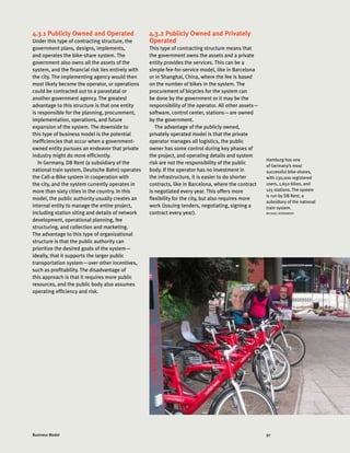 97Business Model
4.3.1 Publicly Owned and Operated
Under this type of contracting structure, the
government plans, designs, implements,
and operates the bike-share system. The
government also owns all the assets of the
system, and the financial risk lies entirely with
the city. The implementing agency would then
most likely become the operator, or operations
could be contracted out to a parastatal or
another government agency. The greatest
advantage to this structure is that one entity
is responsible for the planning, procurement,
implementation, operations, and future
expansion of the system. The downside to
this type of business model is the potential
inefficiencies that occur when a government-
owned entity pursues an endeavor that private
industry might do more efficiently.
In Germany, DB Rent (a subsidiary of the
national train system, Deutsche Bahn) operates
the Call-a-Bike system in cooperation with
the city, and the system currently operates in
more than sixty cities in the country. In this
model, the public authority usually creates an
internal entity to manage the entire project,
including station siting and details of network
development, operational planning, fee
structuring, and collection and marketing.
The advantage to this type of organizational
structure is that the public authority can
prioritize the desired goals of the system—
ideally, that it supports the larger public
transportation system—over other incentives,
such as profitability. The disadvantage of
this approach is that it requires more public
resources, and the public body also assumes
operating efficiency and risk.
4.3.2 Publicly Owned and Privately
Operated
This type of contracting structure means that
the government owns the assets and a private
entity provides the services. This can be a
simple fee-for-service model, like in Barcelona
or in Shanghai, China, where the fee is based
on the number of bikes in the system. The
procurement of bicycles for the system can
be done by the government or it may be the
responsibility of the operator. All other assets—
software, control center, stations—are owned
by the government.
The advantage of the publicly owned,
privately operated model is that the private
operator manages all logistics, the public
owner has some control during key phases of
the project, and operating details and system
risk are not the responsibility of the public
body. If the operator has no investment in
the infrastructure, it is easier to do shorter
contracts, like in Barcelona, where the contract
is negotiated every year. This offers more
flexibility for the city, but also requires more
work (issuing tenders, negotiating, signing a
contract every year).
Hamburg has one
of Germany’s most
successful bike-shares,
with 130,000 registered
users, 1,650 bikes, and
125 stations. The system
is run by DB Rent, a
subsidiary of the national
train system.
MICHAEL KODRANSKY
 