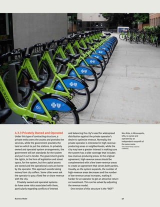 98Business Model
4.3.3 Privately Owned and Operated
Under this type of contracting structure, a
private entity owns the assets and provides the
services, while the government provides the
land on which to put the stations. In privately
owned and operated system arrangements, the
government will set standards for the system
and put it out to tender. The government grants
the rights, in the form of legislation and street
space, for the system, but the capital assets
are owned and the operational costs are borne
by the operator. This approach avoids taking
money from city coffers. Some cities even ask
the operator to pay a fixed fee or share revenue
with the city.
Privately owned and operated systems
do have some risks associated with them,
particularly regarding conflicts of interest
and balancing the city’s need for widespread
distribution against the private operator’s
desire to optimize revenue. Normally, the
private operator is interested in high-revenue-
producing areas or neighborhoods, while the
city may have a greater interest in making sure
the system has a wide coverage that includes
low-revenue-producing areas. In the original
agreement, high-revenue areas should be
complemented with a few lower-revenue areas
to create an agreement that serves both parties.
Usually, as the system expands, the number of
high-revenue areas decreases and the number
of low-revenue areas increases, making it
harder for an operator to get an attractive return
on investment. This can be solved by adjusting
the revenue model.
One version of this structure is the “BOT”
Nice Ride, in Minneapolis,
USA, is owned and
operated by an
independent nonprofit of
the same name.
TRACKTWENTYNINE (CREATIVE
COMMONS)
 