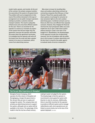 99Business Model
Flat Fee per Bike Experience in Shanghai
model: build, operate, and transfer. At the end
of the contract, the private company transfers
the ownership of the assets to the government.
The problem with such arrangements is that
most of the entities interested in this type of
arrangement are not public transport operators
looking to provide a customer-oriented
transport solution. The result is subquality
infrastructure and a less-than-efficient system
for the user. There is no incentive for the
operator to construct or innovate any aspect
of the system that will last longer than the
agreement, because the operator will forfeit
the assets when the agreement terminates.
It is probable that the operator will write off
the assets from the onset and take a greater
interest in its return on investment, which
comes from advertising revenue.
Bike-share is known for bundling bike-
share and outdoor advertising contracts by
contracting companies like JCDecaux or Clear
Channel. These firms operate public bike-
share systems in exchange for exclusive (or
near-exclusive) rights to the city’s outdoor
advertising space. Combined contracts such as
these are often less cost-efficient than separate
contracts. However, they mitigate the financial
risk from the city’s perspective (Obis 2011) and
enable the city to open a bike-share system
without having to create a line item in the
budget for it. Nonetheless, the disadvantages
to this approach include loss of advertising
revenues, the risk of problems with the public
due to the increase in outdoor advertising, and
the fact that it is hard for the public agency
to evaluate levels of service compared to
Shanghai Forever Company, which
operates the bike-shares in Shanghai and
Zhangjiagang, charges the government a
flat rate per bike per year to supply and
manage the system. The company does not
actively use advertising revenue to support
the system, although such an option will be
available in the future. The advantage of this
model is that the city has a fixed contract,
making it easier to budget for the system.
The disadvantage is that the operator is
incentivized to oversupply the system with
bicycles to raise its revenues. Additionally,
there is very little incentive for the operator
to provide an efficient system and to manage
redistribution well, since operations are not
linked to service levels, but to the size of the
system deployed. ITDP CHINA
 