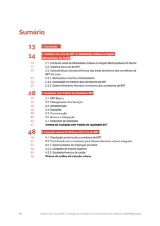 Sistema Via Livre de BRT: Avaliação de resultados e recomendações de melhorias | ITDP Brasil, 201710
Sumário
13
14
28
48
1. Introdução	
2. Sistema Via Livre de BRT na Mobilidade Urbana na Região
Metropolitana do Recife	
2.1. Contexto Geral da Mobilidade Urbana na Região Metropolitana do Recife	
2.2. Sistema Via Livre de BRT	
2.3. Características socioeconômicas das áreas de entorno dos corredores de
BRT Via Livre	
2.3.1. Municípios e bairros contemplados	
2.3.2. Densidade no entorno dos corredores de BRT	
2.3.3. Desenvolvimento Humano no entorno dos corredores de BRT	
3. Avaliação com Padrão de Qualidade BRT	
3.1. BRT Básico	
3.2. Planejamento dos Serviços	
3.3. Infraestrutura	
3.4. Estações	
3.5. Comunicação	
3.6. Acesso e Integração	
3.7. Deduções de Operação	
Síntese da Avaliação com Padrão de Qualidade BRT	
4. Inserção urbana do Sistema Via Livre de BRT	
4.1. População próxima dos corredores de BRT	
4.2. Contribuição dos corredores para desenvolvimento urbano integrado	
4.2.1. Oportunidades de empregos privados	
4.2.2. Unidades de Ensino Superior	
4.2.3. Estabelecimentos de saúde	
Síntese da análise de inserção urbana	
14
17
22
23
24
25
29
32
34
36
38
40
44
47
48
51
51
53
55
56
 