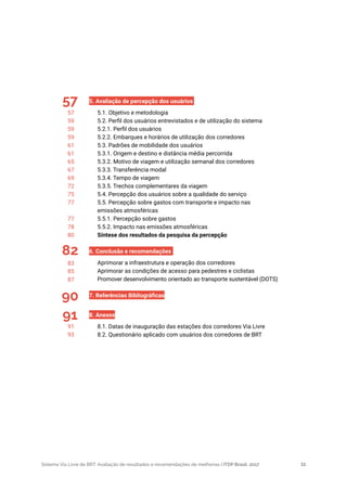 Sistema Via Livre de BRT: Avaliação de resultados e recomendações de melhorias | ITDP Brasil, 2017 11
57
82
90
91
5. Avaliação de percepção dos usuários	
5.1. Objetivo e metodologia	
5.2. Perfil dos usuários entrevistados e de utilização do sistema	
5.2.1. Perfil dos usuários	
5.2.2. Embarques e horários de utilização dos corredores	
5.3. Padrões de mobilidade dos usuários	
5.3.1. Origem e destino e distância média percorrida	
5.3.2. Motivo de viagem e utilização semanal dos corredores	
5.3.3. Transferência modal	
5.3.4. Tempo de viagem	
5.3.5. Trechos complementares da viagem	
5.4. Percepção dos usuários sobre a qualidade do serviço	
5.5. Percepção sobre gastos com transporte e impacto nas
emissões atmosféricas
5.5.1. Percepção sobre gastos	
5.5.2. Impacto nas emissões atmosféricas	
Síntese dos resultados da pesquisa da percepção	
6. Conclusão e recomendações	
Aprimorar a infraestrutura e operação dos corredores	
Aprimorar as condições de acesso para pedestres e ciclistas	
Promover desenvolvimento orientado ao transporte sustentável (DOTS)	
7. Referências Bibliográficas	
8. Anexos	
8.1. Datas de inauguração das estações dos corredores Via Livre	
8.2. Questionário aplicado com usuários dos corredores de BRT
57
59
59
59
61
61
65
67
69
72
75
77
77
78
80
83
85
87
91
93
 