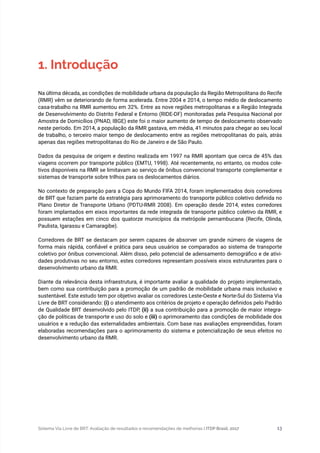 Sistema Via Livre de BRT: Avaliação de resultados e recomendações de melhorias | ITDP Brasil, 2017 13
1. Introdução
Na última década, as condições de mobilidade urbana da população da Região Metropolitana do Recife
(RMR) vêm se deteriorando de forma acelerada. Entre 2004 e 2014, o tempo médio de deslocamento
casa-trabalho na RMR aumentou em 32%. Entre as nove regiões metropolitanas e a Região Integrada
de Desenvolvimento do Distrito Federal e Entorno (RIDE-DF) monitoradas pela Pesquisa Nacional por
Amostra de Domicílios (PNAD, IBGE) este foi o maior aumento de tempo de deslocamento observado
neste período. Em 2014, a população da RMR gastava, em média, 41 minutos para chegar ao seu local
de trabalho, o terceiro maior tempo de deslocamento entre as regiões metropolitanas do país, atrás
apenas das regiões metropolitanas do Rio de Janeiro e de São Paulo.
Dados da pesquisa de origem e destino realizada em 1997 na RMR apontam que cerca de 45% das
viagens ocorrem por transporte público (EMTU, 1998). Até recentemente, no entanto, os modos cole-
tivos disponíveis na RMR se limitavam ao serviço de ônibus convencional transporte complementar e
sistemas de transporte sobre trilhos para os deslocamentos diários.
No contexto de preparação para a Copa do Mundo FIFA 2014, foram implementados dois corredores
de BRT que faziam parte da estratégia para aprimoramento do transporte público coletivo definida no
Plano Diretor de Transporte Urbano (PDTU-RMR 2008). Em operação desde 2014, estes corredores
foram implantados em eixos importantes da rede integrada de transporte público coletivo da RMR, e
possuem estações em cinco dos quatorze municípios da metrópole pernambucana (Recife, Olinda,
Paulista, Igarassu e Camaragibe).
Corredores de BRT se destacam por serem capazes de absorver um grande número de viagens de
forma mais rápida, confiável e prática para seus usuários se comparados ao sistema de transporte
coletivo por ônibus convencional. Além disso, pelo potencial de adensamento demográfico e de ativi-
dades produtivas no seu entorno, estes corredores representam possíveis eixos estruturantes para o
desenvolvimento urbano da RMR.
Diante da relevância desta infraestrutura, é importante avaliar a qualidade do projeto implementado,
bem como sua contribuição para a promoção de um padrão de mobilidade urbana mais inclusivo e
sustentável. Este estudo tem por objetivo avaliar os corredores Leste-Oeste e Norte-Sul do Sistema Via
Livre de BRT considerando: (i) o atendimento aos critérios de projeto e operação definidos pelo Padrão
de Qualidade BRT desenvolvido pelo ITDP, (ii) a sua contribuição para a promoção de maior integra-
ção de políticas de transporte e uso do solo e (iii) o aprimoramento das condições de mobilidade dos
usuários e a redução das externalidades ambientais. Com base nas avaliações empreendidas, foram
elaboradas recomendações para o aprimoramento do sistema e potencialização de seus efeitos no
desenvolvimento urbano da RMR.
 