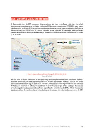 Sistema Via Livre de BRT: Avaliação de resultados e recomendações de melhorias | ITDP Brasil, 2017 17
Figura 3. Mapa do Sistema Estrutural Integrado (SEI) da RMR (2016)
Fonte: CTM-RMR
2.2.  Sistema Via Livre de BRT
O Sistema Via Livre de BRT conta com dois corredores: Via Livre Leste-Oeste e Via Livre Norte-Sul,
inaugurados respectivamente em junho e julho de 2014 (conforme dados do CTM-RMR - para maior
detalhamento, ver Anexo 8.1). Ambos os corredores se destacam como eixos importantes do Sistema
Estrutural Integrado (SEI) (Figura 3), como é chamada a rede integrada de transporte público coletivo
da RMR, e igualmente fazem parte da estratégia para aprimoramento desta rede, definida no PDTU-RMR
(CBTU, 2008).
As vias onde os atuais corredores de BRT passam já existiam previamente como corredores segrega-
dos com prioridade para ônibus (segregação física no caso do corredor Norte-Sul e visual por faixas
delineadas e tachões em alguns trechos no corredor Leste-Oeste). Com a implementação das estações
fechadas, de sistemas de bilhetagem eletrônica, do controle veicular por GPS e a adoção de veículos
articulados padronizados, os corredores foram requalificados em sistemas de BRT. A Tabela 2 apresenta
as características do investimento, da infraestrutura, da demanda e dos entornos dos corredores de BRT.
 