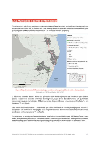 Sistema Via Livre de BRT: Avaliação de resultados e recomendações de melhorias | ITDP Brasil, 2017 23
Figura 5. Mapa de bairros da RMR contemplados por corredores de transporte público de média e alta capacidade.
Elaborado por ITDP Brasil. Dados: IBGE e ITDP
O trecho do corredor de BRT Norte-Sul que conta com faixa segregada de circulação para ônibus
possui 14 estações e quatro terminais de integração, cujas áreas de cobertura de um quilômetro
contemplam quatro municípios e 42 bairros, sendo dois em Abreu e Lima, nove em Paulista, 14 em
Igarassu, 17 em Olinda.
Já o trecho do corredor de BRT Leste-Oeste, que conta com faixa de circulação segregada, possui 13
estações e um terminal de integração. Suas respectivas áreas de influência contemplam 25 bairros,
sendo seis em Camaragibe e 19 no Recife.
Considerando as sobreposições existentes de sete bairros contemplados pelo BRT Leste-Oeste e pelo
metrô, a implementação dos dois corredores de BRT contribuiu para aumentar a abrangência do sistema
de transporte público de média e alta capacidade para quatro novos municípios e 60 bairros da RMR.
2.3.1. Municípios e bairros contemplados
Considerando o raio de um quilômetro no entorno de estações e terminais em trechos onde os corredores
se caracterizam como BRT, o Sistema Via Livre abrange áreas situadas em seis dos quatorze municípios
que compõem a RMR, contemplando mais de 120 bairros e distritos (Figura 5).
 