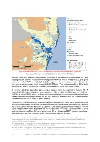 Sistema Via Livre de BRT: Avaliação de resultados e recomendações de melhorias | ITDP Brasil, 201726
Figura 6. Mapa de UDH por faixa IDH-M e corredores de transporte público de média e alta capacidade.
Elaborado por ITDP Brasil. Dados: IBGE (2010), PNUD Brasil (2014) e ITDP (2016)
4
No corredor de BRT Norte-Sul o IDH-M mais alto é de 0,879, encontrado na UDH de Casa Caiada/Bairro Novo/Carmo: Av.
Governador Carlos de Lima Cavalcante em Olinda. O mais baixo é de 0,594, encontrado no Centro/Santa Rita: Rua Guil-
herme José Paes Barreto em Igarassu.
5
No corredor de BRT Leste-Oeste o IDH-M mais alto é de 0,952, encontrado em Graças/ Aflitos, no Recife, e o mais baixo é
de 0,608 em Torre: Conjunto Habitacional da Torre, também no Recife.
6
No caso do Metrô, o IDH-M mais alto é de 0,951 em Boa Viagem/Pina: Orla no Recife, enquanto o mais baixo é de 0,550,
encontrado na Área Rural: Barragens Tapacura e Goitá, em São Lourenço da Mata.
As áreas localizadas no entorno das estações e terminais de transporte público de média e alta capa-
cidade possuem patamar de desenvolvimento ligeiramente mais elevado (média de 0,737) do que a
média observada na RMR (média de 0,734). De forma geral, as áreas situadas no entorno destas esta-
ções e terminais apresentam menor proporção de IDH-M Baixo (1%) e maior proporção de IDH-M Muito
Alto (25%) em relação ao panorama observado na RMR (valores respectivos de 4% e 21%).
O corredor Leste-Oeste se destaca por tangenciar áreas de maior desenvolvimento humano (IDH-M
médio de 0,769), seguido pelas áreas próximas ao metrô (IDH-M médio de 0,734) e pelo corredor Norte-
-Sul (IDH-M médio 0,710). Embora as áreas próximas aos três corredores possuam valores médios de
IDH-M classificados como Alto (entre 0,700 e 0,799), apenas as áreas próximas aos corredores Leste-
-Oeste apresentam IDH-M acima da média da RMR.
Cabe destacar que todas as áreas no entorno de corredores de transporte de média e alta capacidade
possuem menor nível de disparidade de desenvolvimento humano, em relação ao encontrado em mé-
dia na RMR (coluna intervalo da Tabela 4). Observa-se, no entanto, que as áreas próximas ao corredor
Norte-Sul apresentam menor disparidade em relaçãoaos outros corredores. A diferença entre as áreas
no entorno do corredor Norte-Sul com maior e menor IDH-M é de apenas 0,2854
, enquanto esta dispari-
dade é de 0,3445
no Leste-Oeste e de 0,4016
no entorno das estações de metrô.
 