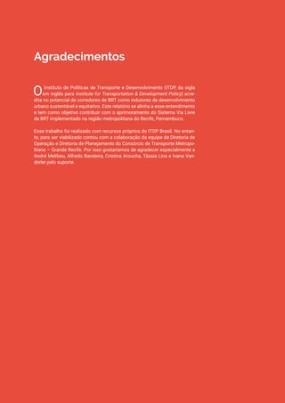 Sistema Via Livre de BRT: Avaliação de resultados e recomendações de melhorias | ITDP Brasil, 2017 3
Agradecimentos
O Instituto de Políticas de Transporte e Desenvolvimento (ITDP, da sigla
em inglês para Institute for Transportation & Development Policy) acre-
dita no potencial de corredores de BRT como indutores de desenvolvimento
urbano sustentável e equitativo. Este relatório se alinha a esse entendimento
e tem como objetivo contribuir com o aprimoramento do Sistema Via Livre
de BRT implementado na região metropolitana do Recife, Pernambuco.
Esse trabalho foi realizado com recursos próprios do ITDP Brasil. No entan-
to, para ser viabilizado contou com a colaboração da equipe da Diretoria de
Operação e Diretoria de Planejamento do Consórcio de Transporte Metropo-
litano – Grande Recife. Por isso gostaríamos de agradecer especialmente a
André Melibeu, Alfredo Bandeira, Cristina Aroucha, Tássia Lins e Ivana Van-
derlei pelo suporte.
 