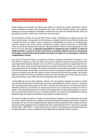 Sistema Via Livre de BRT: Avaliação de resultados e recomendações de melhorias | ITDP Brasil, 201732
3.2. Planejamento dos Serviços
Nesta categoria se encontram as métricas que, dentro do contexto do corredor, aprimoram o atendi-
mento de desejos de viagem dos passageiros, tais como: rede de múltiplas linhas e de corredores;
presença de serviços expressos e paradores; existência de um centro de controle eficiente; horário de
operação do corredor e perfil viário no trecho de maior demanda.
Os corredores do Sistema Via Livre de BRT cruzam a região metropolitana em algumas de suas vias
mais movimentadas. A designação de uma faixa para o transporte coletivo traz benefícios diretos para
a redução do tempo de viagem e para o aumento da confiabilidade do serviço. Os corredores pon-
tuam por estarem entre os dez maiores corredores da cidade, conforme já previsto no PDTU-RMR.
Porém, os corredores deixaram de pontuar por não apresentarem nenhum nível de segregação em seus
trechos de maior demanda. A expansão da prioridade na chegada dos dois corredores ao centro da
cidade do Recife e, no caso do corredor Leste-Oeste, na avenida Dr. Belmínio Correia no município de
Camaragibe, é essencial para garantir ganhos nos tempos de viagem para os passageiros e aprimorar
a regularidade do serviço.
Por meio do Centro de Controle, os operadores realizam o despacho automático de ônibus e o con-
trole ativo dos veículos ao longo do trajeto, com base em dados do sistema de posicionamento AVL
(automated vehicle location, baseado no uso de GPS nos veículos), garantindo a regularidade de inter-
valos. Além disso, outros serviços estão presentes no próprio Centro de Controle, como, por exemplo,
toda programação de manutenção. No corredor Leste-Oeste existem linhas que operam nos dias úteis
de 4h às 24h em toda sua extensão e aos finais de semana, o que garante também maior confiança dos
usuários no sistema e que eles não optem por outro modo de transporte em seus trajetos. No corredor
Norte-Sul, existem três linhas que atendem o centro para além de meia-noite. Porém, elas não cobrem
toda sua extensão, já que a linha até o terminal Igarassu opera até 22h30.
A diversidade de serviços (local, expresso, direto) é uma das grandes vantagens de sistemas de BRT
para atender diferentes tipos de demanda e aumentar a capacidade do corredor. Ambos os corredores
Via Livre apresentam linhas que percorrem tanto o corredor de ponta a ponta, como linhas que utilizam
diferentes partes de sua extensão, em direção aos terminais ou a partes mais próximas do centro da
cidade. Como exemplo podemos citar as linhas Camaragibe-Derby ou Caxangá-Guararapes no caso do
Via Livre Leste-Oeste. Desta forma, os corredores permitem aos usuários a possibilidade de alcançar
diferentes áreas da cidade, aumentando as suas opções de deslocamentos.
No Centro da cidade do Recife, em seção sem prioridade de passagem e não considerada como parte
do corredor de BRT, existem duas estações servidas por linhas dos corredores Leste-Oeste e Norte-Sul,
Guararapes e N. Sra. do Carmo, respectivamente. Apesar de estas estações do Centro estarem próximas,
não existe ainda a integração física e tarifária entre elas. Desde fevereiro de 2017, teve início a operação
da linha 2443 – EBRT BR-101 - Conde da Boa Vista do corredor Leste-Oeste, que contempla estações do
corredor Norte-Sul no centro da cidade do Recife, garantindo a integração entre os mesmos.
 