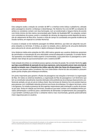 Sistema Via Livre de BRT: Avaliação de resultados e recomendações de melhorias | ITDP Brasil, 201736
3.4. Estações
Esta categoria avalia a estação do corredor de BRT e a interface entre ônibus e plataforma, utilizada
pelos passageiros durante o embarque e desembarque. No Sistema Via Livre de BRT, as estações de
ambos os corredores contam com boa iluminação, com ar-condicionado e largura interna de acordo
com limite mínimo de três metros recomendado pelo Padrão de Qualidade BRT. As estações contam
com controladores de acesso, porém a instalação de câmeras de segurança ainda depende da execu-
ção de cabeamento de fibra ótica. Durante a visita de campo foi constatada uma grande incidência de
evasão tarifária, em especial no corredor Norte-Sul.
O acesso à estação se dá mediante passagem do bilhete eletrônico, que deve ser adquirido nas pró-
prias estações ou terminais. O ônibus, ao parar na estação, ativa a abertura de uma porta deslizante
para cada porta do veículo, permitindo o rápido embarque e desembarque8
.
Uma distância média entre estações de 300 a 800 metros garante aos usuários distâncias acessíveis
de caminhada e a manutenção de uma velocidade comercial adequada na operação. O corredor Norte-
-Sul apresenta uma distância média superior à recomendada, o que pode levar os passageiros a cami-
nharem mais tempo do que economizariam com o sistema de BRT.
Cada estação de ambos os corredores possui apenas uma baia de parada. No corredor Norte-Sul, para
que haja a possibilidade de operação de serviços expressos, seria necessário prever mais uma baia de
parada na estação caso a frequência dos ônibus seja alta (além das faixas de ultrapassagem). Todos
os ônibus que passam pelos corredores Via Livre Leste-Oeste e Norte-Sul são articulados e possuem
quatro portas amplas para embarque simultâneo.
Um ponto importante para garantir a fluidez de passageiros nas estações e terminais é a organização
de filas. Em todos os sistemas brasileiros, a organização de filas de passageiros é um fenômeno que
tem se constituído naturalmente, havendo distinção entre preferências de embarque (basicamente: pre-
ferencial, sentado, em pé, em pé em ônibus cheio). Nos terminais do Sistema Via Livre existem bancos
para pessoas com mobilidade reduzida próximos aos locais de embarque. Em alguns terminais, como
o de Igarassu, foi notada a presença de dois agentes responsáveis pela orientação e auxílio do proces-
so por baia. Ainda em relação aos terminais, ressalta-se que estes contam com estabelecimentos pri-
vados (alimentação e comércio) para o atendimento de demandas complementares dos passageiros,
o que também contribue para tornar o ambiente interno mais movimentado, gerando potencialmente
maior segurança para os usuários.
8
Vale notar que problemas de manutenção da estação ou de qualquer um de seus componentes são evidenciados na
métrica manutenção precária da categoria deduções de operação.
 