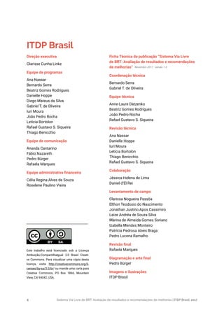 Sistema Via Livre de BRT: Avaliação de resultados e recomendações de melhorias | ITDP Brasil, 20174
Ficha Técnica da publicação “Sistema Via Livre
de BRT: Avaliação de resultados e recomendações
de melhorias”
Coordenação técnica
Bernardo Serra
Gabriel T. de Oliveira
Equipe técnica
Anne-Laure Datzenko
Beatriz Gomes Rodrigues
João Pedro Rocha
Rafael Gustavo S. Siqueira
Revisão técnica
Ana Nassar
Danielle Hoppe
Iuri Moura
Letícia Bortolon
Thiago Benicchio
Rafael Gustavo S. Siqueira
Colaboração
Jéssica Helena de Lima
Daniel d’El Rei
Levantamento de campo
Clarissa Nogueira Pessôa
Elthon Teodosio do Nascimento
Jonathan Justino Apos Cassimiro
Laize Andréa de Souza Silva
Marina de Almeida Gomes Soriano
Izabella Mendes Monteiro
Patrícia Pedrosa Alves Braga
Pedro Lucena Ramalho
Revisão final
Rafaela Marques
Diagramação e arte final
Pedro Bürger
Imagens e ilustrações
ITDP Brasil
Novembro 2017 - versão 1.0
ITDP Brasil
Direção executiva
Clarisse Cunha Linke
Equipe de programas
Ana Nassar
Bernardo Serra
Beatriz Gomes Rodrigues
Danielle Hoppe
Diego Mateus da Silva
Gabriel T. de Oliveira
Iuri Moura
João Pedro Rocha
Letícia Bortolon
Rafael Gustavo S. Siqueira
Thiago Benicchio
Equipe de comunicação
Ananda Cantarino
Fábio Nazareth
Pedro Bürger
Rafaela Marques
Equipe administrativa financeira
Célia Regina Alves de Souza
Roselene Paulino Vieira
Este trabalho está licenciado sob a Licença
Atribuição-CompartilhaIgual 3.0 Brasil Creati-
ve Commons. Para visualizar uma cópia desta
licença, visite http://creativecommons.org/li-
censes/by-sa/3.0/br/ ou mande uma carta para
Creative Commons, PO Box 1866, Mountain
View, CA 94042, USA.
 