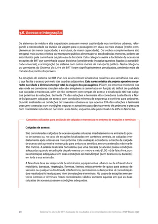 Sistema Via Livre de BRT: Avaliação de resultados e recomendações de melhorias | ITDP Brasil, 201740
3.6. Acesso e Integração
Os sistemas de média e alta capacidade possuem menor capilaridade nos territórios urbanos, refor-
çando a necessidade da divisão da viagem para o passageiro em duas ou mais etapas (trecho com-
plementar, de menor capacidade; e estrutural, de maior capacidade). Os trechos complementares são
em geral mais curtos e feitos por transporte público alimentador e, em distâncias menores, podem ser
substituídos pela caminhada ou pelo uso da bicicleta. Esta categoria avalia a facilidade de acesso às
estações de BRT por caminhada ou por bicicleta (considerando inclusive quesitos ligados à acessibili-
dade universal), e a integração do sistema com outros modos de transporte público. Nesta categoria,
os corredores do Sistema Via Livre de BRT foram significativamente penalizados, perdendo mais da
metade dos pontos disponíveis.
As estações do sistema de BRT Via Livre se encontram localizadas próximas aos semáforos das vias,
o que facilta o acesso por meio das quadras adjacentes. Esta característica de projeto aproxima o cor-
redor da cidade e diminui o tempo total de viagem dos passageiros. Porém, os entornos imediatos das
vias onde os corredores circulam não são amigáveis à caminhada em função do déficit de qualidade
das calçadas e travessias, além de não contarem com rampas de acesso e sinalização tátil nas calça-
das próximas às estações. Somente 7% das estações e terminais dos corredores Leste-Oeste e Nor-
te-Sul possuem calçadas de acesso com condições mínimas de segurança e conforto para pedestres.
Quando analisadas as condições de travessias observa-se que apenas 33% das estações e terminais
possuem travessias com condições seguras e acessíveis para deslocamento de pedestres e pessoas
com mobilidade reduzida no corredor Leste-Oeste, enquanto este percentual é de 43% no Norte-Sul.
Calçadas de acesso:
São consideradas calçadas de acesso aquelas situadas imediatamente na entrada do pon-
to de acesso ou, no caso de estações localizadas em canteiros centrais, as calçadas ime-
diatamente após a travessia mais próxima. Esta avaliação considerou o trecho de calçada
de acesso até a primeira intersecção para ambos os sentidos, em uma extensão máxima de
150 metros. A análise realizada considerou que uma calçada de acesso possui condições
adequadas quando esta dispõe de pelo menos um metro e meio (1,50 m) de faixa livre, com
pavimentação adequada e em boas condições de manutenção (sem desníveis ou buracos)
em toda a sua extensão.
A faixa livre deve ser desprovida de obstáculos, equipamentos urbanos ou de infraestrutura,
mobiliário, barracas, vegetação, floreiras, lixeiras, rebaixamento de guias para acesso de
veículos ou qualquer outro tipo de interferência, permanente ou temporária. A consolidação
dos resultados foi realizada no nível de estações e terminais. No casos de estações em can-
teiros centrais e terminais foram considerados válidos somente aquelas em que as duas
calçadas de acesso possuem condições adequadas.
Conceitos utilizados para avaliação de calçadas e travessias no entorno de estações e terminais
 