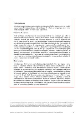Sistema Via Livre de BRT: Avaliação de resultados e recomendações de melhorias | ITDP Brasil, 2017 41
Pontos de acesso:
Entende-se por ponto de acesso os equipamentos ou instalações que permitem ao usuário
acessar a plataforma de embarque e desembarque do veículo ou composição de um corre-
dor de transporte público de média e alta capacidade.
Travessias de acesso:
Nesta avaliação uma travessia foi considerada aceitável nos casos em que estas se
encontram em nível ou elevada, por meio de passarela. Foram consideradas válidas as
travessias em nível que atendem aos seguintes requisitos: (i) faixa de pedestres com
três ou mais metros de largura; (ii) semáforo para travessia de pedestres; (iii) rampa
para acesso de pessoas com deficiência física; (iv) existência de ilha intermediária de
refúgio acessível a cadeiras de rodas quando o cruzamento for mais longo do que o
correspondente a duas faixas de tráfego. Este último requisito poderá ser flexibilizado
para três faixas de tráfego em casos de BRT que não possuam faixa de ultrapassagem,
desde que o tempo semafórico seja suficiente para permitir a travessia completa de
pessoas com deficiência ou mobilidade reduzida. A consolidação dos resultados foi
realizada no nível de estações e terminais. No casos de estações em canteiros centrais
e terminais, foram considerados válidos somente aqueles em que as duas calçadas de
acesso possuem condições adequadas.
Efeito barreira:
Entende-se por efeito barreira a criação de qualquer obstáculo físico que impeça a circu-
lação de pedestres, afetando a conectividade do espaço urbano, prejudicando o uso do
espaço público e a interação social. Neste trabalho buscou-se avaliar a contribuição dos
corredores de BRT na criação ou redução de efeito barreira por meio da apuração da distân-
cia média entre travessias para pedestres no eixo do corredor. Para esta análise o conceito
de travessia aceitável foi flexibilizado para permitir a realização de uma avaliação remota
por meio do Google Earth. Considerou-se a existência de uma travessia válida nos casos
em que esta se encontra em nível, dotada de semáforo e faixa de pedestres. As faixas de
pedestres de um lado e de outro do canteiro devem ser alinhadas, reduzindo a distância
de caminhada do pedestre. Nos casos onde as travessias não estão alinhadas, tolerou-se
um distanciamento máximo de 25 metros entre elas. Também foram considerados válidos
casos de travessias e elevadas, por meio de passarela9
.
9
As passarelas são consideradas na avaliação, mas ressalta-se que não são a solução mais recomendada. Em comparação
com travessias em nível, aumentam significativamente a distância a ser percorrida pelos pedestres, assim como o grau
de esforço físico necessário para a transposição da via. Apresentam, ainda, alto custo de construção e manutenção, e fre-
quentemente transformam-se em pontos problemáticos para segurança pública, em especial para violência de gênero
 