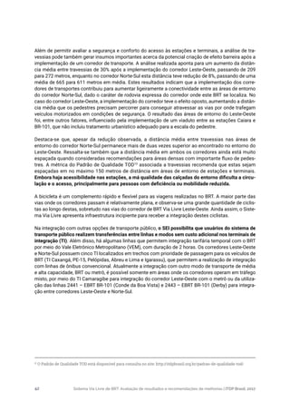 Sistema Via Livre de BRT: Avaliação de resultados e recomendações de melhorias | ITDP Brasil, 201742
Além de permitir avaliar a segurança e conforto do acesso às estações e terminais, a análise de tra-
vessias pode também gerar insumos importantes acerca da potencial criação de efeito barreira após a
implementação de um corredor de transporte. A análise realizada aponta para um aumento da distân-
cia média entre travessias de 30% após a implementação do corredor Leste-Oeste, passando de 209
para 272 metros, enquanto no corredor Norte-Sul esta distância teve redução de 8%, passando de uma
média de 665 para 611 metros em média. Estes resultados indicam que a implementação dos corre-
dores de transportes contribuiu para aumentar ligeiramente a conectividade entre as áreas de entorno
do corredor Norte-Sul, dado o caráter de rodovia expressa do corredor onde este BRT se localiza. No
caso do corredor Leste-Oeste, a implementação do corredor teve o efeito oposto, aumentando a distân-
cia média que os pedestres precisam percorrer para conseguir atravessar as vias por onde trafegam
veículos motorizados em condições de segurança. O resultado das áreas de entorno do Leste-Oeste
foi, entre outros fatores, influenciado pela implementação de um viaduto entre as estações Caiara e
BR-101, que não incluiu tratamento urbanístico adequado para a escala do pedestre.
Destaca-se que, apesar da redução observada, a distância média entre travessias nas áreas de
entorno do corredor Norte-Sul permanece mais de duas vezes superior ao encontrado no entorno do
Leste-Oeste. Ressalta-se também que a distância média em ambos os corredores ainda está muito
espaçada quando consideradas recomendações para áreas densas com importante fluxo de pedes-
tres. A métrica do Padrão de Qualidade TOD10
associada a travessias recomenda que estas sejam
espaçadas em no máximo 150 metros de distância em áreas de entorno de estações e terminais.
Embora haja acessibilidade nas estações, a má qualidade das calçadas do entorno dificulta a circu-
lação e o acesso, principalmente para pessoas com deficiência ou mobilidade reduzida.
A bicicleta é um complemento rápido e flexível para as viagens realizadas no BRT. A maior parte das
vias onde os corredores passam é relativamente plana, e observa-se uma grande quantidade de ciclis-
tas ao longo destas, sobretudo nas vias do corredor de BRT Via Livre Leste-Oeste. Ainda assim, o Siste-
ma Via Livre apresenta infraestrutura incipiente para receber a integração destes ciclistas.
Na integração com outras opções de transporte público, o SEI possibilita que usuários do sistema de
transporte público realizem transferências entre linhas e modos sem custo adicional nos terminais de
integração (TI). Além disso, há algumas linhas que permitem integração tarifária temporal com o BRT
por meio do Vale Eletrônico Metropolitano (VEM), com duração de 2 horas. Os corredores Leste-Oeste
e Norte-Sul possuem cinco TI localizados em trechos com prioridade de passagem para os veículos de
BRT (TI Caxangá, PE-15, Pelópidas, Abreu e Lima e Igarassu), que permitem a realização de integração
com linhas de ônibus convencional. Atualmente a integração com outro modo de transporte de média
e alta capacidade, BRT ou metrô, é possível somente em áreas onde os corredores operam em tráfego
misto, por meio do TI Camaragibe para integração do corredor Leste-Oeste com o metrô ou da utiliza-
ção das linhas 2441 – EBRT BR-101 (Conde da Boa Vista) e 2443 – EBRT BR-101 (Derby) para integra-
ção entre corredores Leste-Oeste e Norte-Sul.
10
O Padrão de Qualidade TOD está disponível para consulta no site: http://itdpbrasil.org.br/padrao-de-qualidade-tod/
 