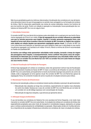 Sistema Via Livre de BRT: Avaliação de resultados e recomendações de melhorias | ITDP Brasil, 2017 45
Não houve penalidade quanto às métricas relacionadas à localização dos corredores em vias de baixís-
sima demanda (menor do que mil passageiros no sentido mais carregado) ou na formação de comboio
de ônibus. Não foi observada superlotação nas visitas de campo realizadas, mesmo nos horários de
pico da manhã e da tarde. Porém, em relação à operação ou manutenção, houve penalização dos cor-
redores do Sistema BRT Via Livre em alguns itens:
1. Velocidades Comerciais:
O corredor de BRT Via Livre Norte-Sul se destaca pela velocidade com a qual percorre seu trecho fisica-
mente segregado de 23 km/h em média. O tipo de segregação de um corredor influencia na velocidade
com que os veículos percorrem seus trajetos. Quando o corredor apresenta segregação física, esta
impede de forma mais eficaz invasões à área de circulação do BRT, tornando as viagens dos usuários
mais rápidas em relação àqueles que apresentam segregação apenas visual. O corredor de BRT Via
Livre Leste-Oeste teve dedução na operação para esta categoria, dado que a velocidade no seu trecho
visualmente segregado com tachões é em média 19 km/h, inferior a mínima de 20 km/h recomendada
no Padrão de Qualidade BRT.
Os trechos com tráfego misto apresentam velocidades muito variadas, tornando o tempo de viagem
dos passageiros mais irregular, e consequentemente, menos confiável. Nos piores casos de conges-
tionamento foi detectado que os trechos segregados apresentavam uma velocidade média maior em
cerca de 50% no corredor Via Livre Norte-Sul e de 150% no corredor Via Livre Leste-Oeste em relação
aos seus trechos mistos.
2. Falta de Fiscalização da Prioridade de Passagem:
Embora haja segregação em ambos os corredores, estes não apresentam nenhum tipo de fiscalização
quanto às possíveis invasões às faixas do BRT. É maior a ocorrência de infrações no caso do corredor
de BRT Via Livre Leste-Oeste, principalmente no trecho da Avenida Caxangá mais próximo do centro da
cidade, onde a segregação se torna apenas visual. No corredor de BRT Via Livre Norte-Sul, apesar da
segregação física, há constante invasão de carros na pista de circulação exclusiva para ônibus.
	
3. Manutenção Precária da Infraestrutura:
Em termos de manutenção, ambos os corredores tiveram pontos retirados e precisam de aprimoramento:
•	 Manutenção das calçadas ao longo dos corredores, especialmente em regiões mais afastadas
do centro da cidade. Destaca-se o caso do corredor de BRT Via Livre Norte-Sul, por se tratar de
um corredor em via de tráfego expresso com concentração de moradia.
•	 Manutenção de algumas estações, cuja estrutura já apresenta danos.
4. Utilização Insegura de Bicicletas:
O uso de bicicleta nos corredores do Sistema Via Livre acontece de forma frequente, e de modo mais
marcante no corredor de BRT Via Livre Leste-Oeste. A circulação de ciclistas em corredores de ônibus não
especialmente projetados para este modo de transporte é considerada insegura, representa um perigo
para o ciclista e potencial perda de confiabilidade na operação. Observação similar em Curitiba demons-
tra a importância de se projetar infraestrutura cicloviária nos corredores de maior circulação de ciclistas.
 