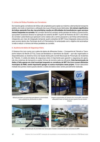 Sistema Via Livre de BRT: Avaliação de resultados e recomendações de melhorias | ITDP Brasil, 201746
5. Linhas de Ônibus Paralelas aos Corredores:
De maneira geral, corredores de ônibus são projetados para captar ao máximo a demanda de transporte
público, de modo a maximizar a utilização das suas infraestruturas dedicadas. Um número significativo
de ônibus operando fora das vias prioritárias resulta em dificuldades de transferência e gera serviços
menos frequentes no corredor. No corredor Norte-Sul, existem ainda paradas de ônibus convencionais,
que podem ocasionar atrasos na operação do sistema de BRT. A partir de fevereiro de 2017, oito linhas
do corredor Leste-Oeste que operavam como radiais até o centro passaram a ser linhas alimentadoras,
integrando, por meio de integração temporal, quatro estações de BRT. Essa integração estava prevista
para ocorrer dentro dos Terminais da III e IV Perimetral e foi antecipada com o objetivo de racionalizar
a rede e reduzir o número de linhas paralelas ao corredor.
6. Ausência de dados de Segurança Viária
O Sistema Via Livre conta com coleta de dados de diferentes fontes – Companhia de Trânsito e Trans-
porte Urbano do Recife (CTTU), Corpo de Bombeiros e Secretaria da Saúde – que são organizados e
disponibilizados ao Sistema Único de Saúde (SUS) pelo Comitê Municipal de Prevenção de Acidentes
de Trânsito. A coleta de dados de segurança viária é importante para garantir a segurança de opera-
ção dos sistemas de transporte e avaliar formas de torná-la cada vez eficiente. Esta harmonização de
dados é feita apenas em nível municipal enquanto os corredores de BRT Via Livre cruzam diferentes
municípios da RMR, sendo importante agregar os outros municípios neste projeto. Foram deduzidos
metade dos pontos neste quesito devido a coleta de dados estar sendo parcialmente realizada.
Balizas permitem os motoristas perceberem a proximidade
com a plataforma, diminuindo os vãos.
Viagens programadas do Sistema Via Livre de BRT: intervalos
adequados tanto no horário de pico quanto fora do horário
de pico.
A falta de fiscalização da prioridade das faixas gera invasões constantes às vias exclusivas do BRT.
 