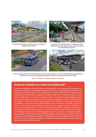 Sistema Via Livre de BRT: Avaliação de resultados e recomendações de melhorias | ITDP Brasil, 2017 47
A partir da avaliação por meio do Padrão de Qualidade BRT nas extensões dos corredores com
prioridade de passagem e circulação exclusiva para ônibus, foi possível elencar pontos fortes
e de aprimoramento de forma clara e estruturada. O corredor de BRT Via Livre Leste-Oeste foi
classificado como BRT Básico, enquanto o corredor de BRT Via Livre Norte-Sul obteve a classi-
ficação de BRT Bronze. Em relação ao projeto, ambos os corredores tiveram deduções impor-
tantes relacionadas ao fato de a pista com prioridade não atender o trecho de maior demanda,
de chegada ao Centro do Recife; à baixa qualidade das condições de acesso às estações por
caminhada; e à ausência de informações básicas sobre os serviços. Em relação à operação,
ambos os corredores foram penalizados pelas sucessivas invasões de carros particulares às
pistas com prioridade ao ônibus. O Norte-Sul apresentou problemas específicos relacionados à
manutenção da infraestrutura, enquanto o corredor Leste-Oeste sofreu deduções por apresen-
tar velocidade média abaixo do limite desejável de 20km/h. A partir da consideração de melho-
rias elencadas na seção de Conclusão e Recomendações, destaca-se que o sistema de BRT Via
Livre possui características que podem ser replicados em outros corredores troncais do SEI da
RMR, em que se faz necessário requalificar o sistema de transporte público para fazer frente ao
aumento da motorização individual.
Figura 15. Imagens da Categoria Deduções de Operação
A falta de manutenção das calçadas torna a circulação de
pedestres pouco atrativa.
Pontos de ônibus dentro do corredor Norte-Sul e linhas de ônibus paralelos ao corredor Leste-Oeste geram dificuldades de
transferência e diminuem a quantidade de passageiros usufruindo os benefícios do sistema de BRT.
A presença de uso de bicicleta em corredores de ônibus
representa um risco de segurança para o ciclistas e perda
de confiabilidade da operação.
Síntese da Avaliação com Padrão de Qualidade BRT
 