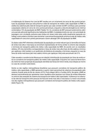 Sistema Via Livre de BRT: Avaliação de resultados e recomendações de melhorias | ITDP Brasil, 201750
A implantação do Sistema Via Livre de BRT resultou em um incremento de cerca de dez pontos percen-
tuais da população total que está próxima à rede de transporte de média e alta capacidade na RMR. A
análise da cobertura pela rede de transporte aponta que cada corredor de BRT contribuiu para aumentar
a população coberta em cerca de cinco pontos percentuais, enquanto a área de abrangência do metrô já
contemplava 13% da população da RMR (Tabela 13). Os corredores de BRT possuem potencial de cobrir
uma parcela adicional significativa dos habitantes da RMR. O estabelecimento de vias com prioridade de
passagem com circulação exclusiva para ônibus em áreas onde estes estão atualmente operando em
tráfego misto poderia contribuir para aumentar o percentual da população próxima à rede de média e alta
capacidade em cerca de 6 pontos percentuais e assim abranger 28% da população da RMR.
Os dados sobre PNT referentes à distribuição da população por renda indicam que os domicílios de faixas
de renda mais alta e mais baixa se encontram representados de forma similar no entorno das estações
e terminais de transporte público de média e alta capacidade da RMR. De acordo com os resultados
obtidos, 22% dos domicílios correspondentes à faixa de renda mais alta (mais de três salários mínimos
per capita por mês) residem a um quilômetro de distância de estações e terminais, enquanto no caso da
faixa de renda mais baixa (até meio salário mínimo per capita por mês) este percentual é de 21%.
Cabe ressaltar a existência de diferenças em relação à distribuição da população por faixa de renda en-
tre os corredores de transporte público de média e alta capacidade. Enquanto nos casos do Norte-Sul e
do metrô há maior proporção da população atendida nas faixas de menor renda, essa relação se inverte
no caso do corredor Leste-Oeste.
Dentre as dez regiões metropolitanas brasileiras que possuem corredores de transporte público de
média e alta capacidade, a RMR apresenta o quarto maior percentual de cobertura da população pelo
sistema, ficando atrás do Rio de Janeiro (47%), Porto Alegre (46%) e Curitiba (42%). No geral, a RMR se
destaca nacionalmente por apresentar maior equilíbrio entre pessoas com faixas de rendas diferentes
no entorno das estações do sistema de transporte de média e alta capacidade. A diferença na cobertu-
ra da rede de transporte entre pessoas de faixa de renda mais alta e mais baixa é a menor encontrada
nas dez regiões metropolitanas que possuem corredores de transporte público de média e alta capaci-
dade (Figura 18).
 