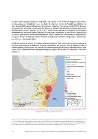 Sistema Via Livre de BRT: Avaliação de resultados e recomendações de melhorias | ITDP Brasil, 201752
A análise da localização dos postos de trabalho em relação à rede de transporte público de média e
alta capacidade foi realizada com base nos dados de empregos formais da Relação Anual de Informa-
ções Sociais (RAIS) disponibilizada pelo Ministério do Trabalho e Previdência Social (MTPS). Devido a
inconsistências referentes à localização dos postos de trabalho identificadas em estudo do Instituto
de Pesquisa Econômica Aplicada (IPEA, 2016)12
, foi necessário realizar procedimentos de tratamento
desta base, que resultaram na exclusão de todos os postos de trabalho do setor público, assim como
de valores discrepantes de estabelicimentos dos setores elétrico, de saneamento, de transporte, de
transporte aéreo e de limpeza urbana. Portanto, os dados apresentados a seguir estão relacionados
somente aos empregos privados.
A rede de transporte público de média e alta capacidade da RMR permite cobrir aproximadamente
30% das oportunidades de empregos privados ofertadas no seu território. Com a implementação do
sistema de BRT Via-Livre houve um salto de cerca de dez pontos percentuais no resultado final da RMR,
sendo quatro pontos associados à implementação do corredor Norte-Sul e seis pontos do Leste-Oeste
(Tabela 14).
12
As inconsistências dizem respeito à alocação de uma série de vínculos empregatícios em um mesmo estabelecimento
quando, na realidade, o trabalho ocorre em outros endereços. Como exemplo, em geral, os professores da rede pública têm
vínculos localizados no endereço da respectiva secretaria de educação, a despeito do local onde lecionam.
Figura 19. Oportunidades de empregos privados próximos da rede de transporte público de média e alta capacidade na RMR
Elaborado por ITDP Brasil. Dados: RAIS (2015)
 