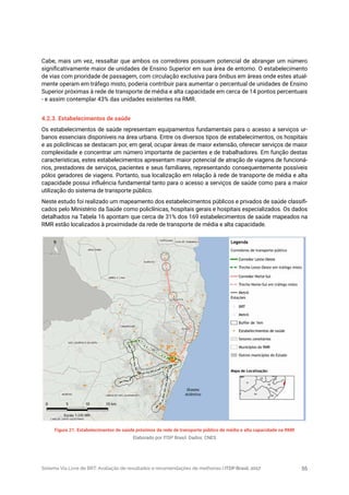 Sistema Via Livre de BRT: Avaliação de resultados e recomendações de melhorias | ITDP Brasil, 2017 55
Figura 21. Estabelecimentos de saúde próximos da rede de transporte público de média e alta capacidade na RMR
Elaborado por ITDP Brasil. Dados: CNES
Cabe, mais um vez, ressaltar que ambos os corredores possuem potencial de abranger um número
significativamente maior de unidades de Ensino Superior em sua área de entorno. O estabelecimento
de vias com prioridade de passagem, com circulação exclusiva para ônibus em áreas onde estes atual-
mente operam em tráfego misto, poderia contribuir para aumentar o percentual de unidades de Ensino
Superior próximas à rede de transporte de média e alta capacidade em cerca de 14 pontos percentuais
- e assim contemplar 43% das unidades existentes na RMR.
4.2.3. Estabelecimentos de saúde
Os estabelecimentos de saúde representam equipamentos fundamentais para o acesso a serviços ur-
banos essenciais disponíveis na área urbana. Entre os diversos tipos de estabelecimentos, os hospitais
e as policlínicas se destacam por, em geral, ocupar áreas de maior extensão, oferecer serviços de maior
complexidade e concentrar um número importante de pacientes e de trabalhadores. Em função destas
características, estes estabelecimentos apresentam maior potencial de atração de viagens de funcioná-
rios, prestadores de serviços, pacientes e seus familiares, representando consequentemente possíveis
pólos geradores de viagens. Portanto, sua localização em relação à rede de transporte de média e alta
capacidade possui influência fundamental tanto para o acesso a serviços de saúde como para a maior
utilização do sistema de transporte público.
Neste estudo foi realizado um mapeamento dos estabelecimentos públicos e privados de saúde classifi-
cados pelo Ministério da Saúde como policlínicas, hospitais gerais e hospitais especializados. Os dados
detalhados na Tabela 16 apontam que cerca de 31% dos 169 estabelecimentos de saúde mapeados na
RMR estão localizados à proximidade da rede de transporte de média e alta capacidade.
 