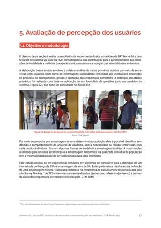 Sistema Via Livre de BRT: Avaliação de resultados e recomendações de melhorias | ITDP Brasil, 2017 57
Figura 22. Equipe de pesquisa de campo realizando entrevistas junto aos usuários (14/02/2017)
Foto: ITDP Brasil
5. Avaliação de percepção dos usuários
5.1. Objetivo e metodologia
O objetivo desta seção é avaliar os resultados da implementação dos corredores de BRT Norte-Sul e Les-
te-Oeste do Sistema Via Livre na RMR considerando a sua contribuição para o aprimoramento das condi-
ções de mobilidade e melhoria da experiência dos usuários e a redução das externalidades ambientais.
A elaboração desse estudo envolveu a coleta e análise de dados primários obtidos por meio de entre-
vistas com usuários, bem como de informações secundárias fornecidas por instituições envolvidas
no processo de planejamento, gestão e operação dos respectivos corredores. A obtenção dos dados
primários foi realizada com base na aplicação de um formulário de questões junto aos usuários do
sistema (Figura 22), que pode ser consultado no Anexo 8.2.
Por meio de pesquisa por amostragem de uma determinada população-alvo, é possível identificar ten-
dências e comportamentos do universo de usuários, sem a necessidade de realizar entrevistas com
cada um dos indivíduos. Existem algumas formas de se definir a amostragem a utilizar. A mais simples
e utilizada para análises estatísticas é a amostragem randômica, na qual cada indivíduo da população
tem a mesma probabilidade de ser selecionado para uma entrevista.
Este estudo baseou-se em experiências similares em sistemas de transporte para a definição de um
intervalo de confiança de 95% e uma margem de erro de 5%. Estes parâmetros resultaram na definição
de uma amostragem mínima - calculada com base na ferramenta de cálculo online disponibilizada pelo
site Survey Monkey 14
de 382 entrevistas a serem realizadas, tendo como referência (universo) a deman-
da diária dos respectivos corredores fornecida pelo CTM-RMR.
14
Ver site ferramenta no site: https://www.surveymonkey.com/mp/sample-size-calculator/
 
