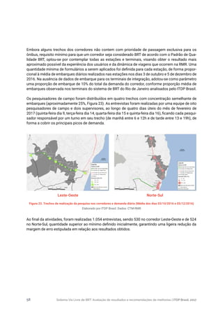 Sistema Via Livre de BRT: Avaliação de resultados e recomendações de melhorias | ITDP Brasil, 201758
Embora alguns trechos dos corredores não contem com prioridade de passagem exclusiva para os
ônibus, requisito mínimo para que um corredor seja considerado BRT de acordo com o Padrão de Qua-
lidade BRT, optou-se por contemplar todas as estações e terminais, visando obter o resultado mais
aproximado possível da experiência dos usuários e da dinâmica de viagens que ocorrem na RMR. Uma
quantidade mínima de formulários a serem aplicados foi definida para cada estação, de forma propor-
cional à média de embarques diários realizados nas estações nos dias 3 de outubro e 5 de dezembro de
2016. Na ausência de dados de embarque para os terminais de integração, adotou-se como parâmetro
uma proporção de embarque de 10% do total da demanda do corredor, conforme proporção média de
embarques observada nos terminais do sistema de BRT do Rio de Janeiro analisados pelo ITDP Brasil.
Os pesquisadores de campo foram distribuídos em quatro trechos com concentração semelhante de
embarques (aproximadamente 25%, Figura 23). As entrevistas foram realizadas por uma equipe de oito
pesquisadores de campo e dois supervisores, ao longo de quatro dias úteis do mês de fevereiro de
2017 (quinta-feira dia 9, terça-feira dia 14, quarta-feira dia 15 e quinta-feira dia 16), ficando cada pesqui-
sador responsável por um turno em seu trecho (de manhã entre 6 e 12h e de tarde entre 13 e 19h), de
forma a cobrir os principais picos de demanda.
Figura 23. Trechos de realização da pesquisa nos corredores e demanda diária (Média dos dias 03/10/2016 e 05/12/2016)
Elaborado por ITDP Brasil. Dados: CTM-RMR
Leste-Oeste Norte-Sul
Ao final da atividades, foram realizadas 1.054 entrevistas, sendo 530 no corredor Leste-Oeste e de 524
no Norte-Sul, quantidade superior ao mínimo definido inicialmente, garantindo uma ligeira redução da
margem de erro estipulada em relação aos resultados obtidos.
 