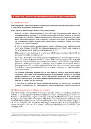 Sistema Via Livre de BRT: Avaliação de resultados e recomendações de melhorias | ITDP Brasil, 2017 59
5.2. Perfil dos usuários entrevistados e de utilização do sistema
5.2.1. Perfil dos usuários
Para compreender o perfil dos usuários do sistema, foram analisadas as variáveis relacionadas ao gêne-
ro, idade, renda, escolaridade e posse de veículo.
Abaixo segue um resumo sobre o perfil dos usuários entrevistados:
•	 Nos dois corredores foi entrevistada uma proporção maior de mulheres que de homens. No
corredor Leste-Oeste, as mulheres foram 58% dos usuários entrevistados, enquanto no Norte-Sul
esta proporção foi de 53%. Para algumas das questões da pesquisa com usuários, foram obser-
vadas diferenças importantes entre as respostas, de acordo com o gênero da pessoa entrevista-
da. Embora estes resultados possuam maior margem de erro, optou-se por sinalizar as principais
diferenças ao longo deste estudo.
•	 O perfil de usuários nos dois corredores aponta para um público jovem, em idade economica-
mente ativa. No Leste-Oeste, 55% dos entrevistados possuem entre 15 e 34 anos, enquanto no
Norte-Sul o percentual de usuários nessa faixa etária é de 51%.
•	 Observou-se um baixo percentual de pessoas com deficiência ou mobilidade reduzida: 3% das
pessoas entrevistadas em cada corredor.
•	 Os usuários do corredor Leste-Oeste apresentaram perfil de renda domiciliar ligeiramente su-
perior aos usuários do Norte-Sul. Entre os usuários do Norte-Sul que declararam a renda, 50%
afirmaram possuir rendimento mensal domiciliar de até dois salários mínimos, enquanto este
percentual é de 43% para os usuários o Leste-Oeste. Nota-se também uma importante diferença
entre os percentuais de usuários que não declararam renda entre os corredores, este valor foi
mais de duas vezes superior entre os usuários do Norte-Sul em relação ao Leste-Oeste (18% e
7% respectivamente).
•	 Os dados de escolaridade apontam para um nível médio de instrução mais elevado entre os
usuários do Leste-Oeste. Neste corredor a proporção de entrevistados com grau de escolarida-
de igual ou inferior ao Ensino Médio é de 55%, enquanto este percentual é de 82% no corredor
Norte-Sul. De forma geral, as mulheres entrevistadas declararam possuir maior nível de escolari-
dade que os homens nos dois corredores.
•	 O percentual de usuários dos dois corredores que declaram não possuir carro ou moto no
domicílio foi bem próximo: 64% para usuários do Leste-Oeste e 62% para usuários do Norte-Sul.
5.2.2. Embarques e horários de utilização dos corredores
De acordo com dados sobre quantidade de embarques realizados por hora nos corredores Leste-Oeste e
Norte-Sul, os corredores possuem dois horários de pico em horários similares ao longo do dia. Na parte
da manhã o Leste-Oeste atinge seu pico de embarque às 7h enquanto o Norte-Sul tem seu pico começan-
do um pouco mais cedo, às 6h e se estendendo até às 7h. Na parte da tarde os dois corredores possuem
pico às 17h. Observa-se também um acréscimo de demanda no meio do dia, que resulta em um pico às
12h nos dois corredores. Estes dados foram utilizados para dividir os horários de pesquisa de campo, de
forma a contemplar o padrão de uso do sistema e retratar a experiência do usuário da forma mais apro-
ximada possível15
.
15
Em função de problemas de segurança observados durante a pesquisa de campo no corredor Norte-Sul, um turno de
entrevista da tarde foi cancelado e compensado pela realização de um outro turno na parte da manhã.
 