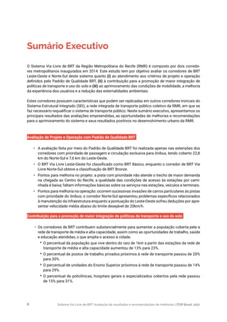 Sistema Via Livre de BRT: Avaliação de resultados e recomendações de melhorias | ITDP Brasil, 20176
Sumário Executivo
O Sistema Via Livre de BRT da Região Metropolitana do Recife (RMR) é composto por dois corredo-
res metropolitanos inaugurados em 2014. Este estudo tem por objetivo avaliar os corredores de BRT
Leste-Oeste e Norte-Sul deste sistema quanto (i) ao atendimento aos critérios de projeto e operação
definidos pelo Padrão de Qualidade BRT, (ii) à contribuição para a promoção de maior integração de
políticas de transporte e uso do solo e (iii) ao aprimoramento das condições de mobilidade, a melhoria
da experiência dos usuários e a redução das externalidades ambientais.
Estes corredores possuem características que podem ser replicadas em outros corredores troncais do
Sistema Estrutural Integrado (SEI), a rede integrada de transporte público coletivo da RMR, em que se
faz necessário requalificar o sistema de transporte público. Neste sumário executivo, apresentamos os
principais resultados das avaliações empreendidas, as oportunidades de melhorias e recomendações
para o aprimoramento do sistema e seus resultados positivos no desenvolvimento urbano da RMR.
Avaliação de Projeto e Operação com Padrão de Qualidade BRT
•	 A avaliação feita por meio do Padrão de Qualidade BRT foi realizada apenas nas extensões dos
corredores com prioridade de passagem e circulação exclusiva para ônibus, tendo coberto 22,8
km do Norte-Sul e 7,6 km do Leste-Oeste.
•	 O BRT Via Livre Leste-Oeste foi classificado como BRT Básico, enquanto o corredor de BRT Via
Livre Norte-Sul obteve a classificação de BRT Bronze.
•	 Pontos para melhoria no projeto: a pista com prioridade não atende o trecho de maior demanda
na chegada ao Centro do Recife; a qualidade das condições de acesso às estações por cami-
nhada é baixa; faltam informações básicas sobre os serviços nas estações, veículos e terminais.
•	 Pontos para melhoria na operação: ocorrem sucessivas invasões de carros particulares às pistas
com prioridade do ônibus; o corredor Norte-Sul apresentou problemas específicos relacionados
à manutenção da infraestrutura enquanto a pontuação do Leste-Oeste sofreu deduções por apre-
sentar velocidade média abaixo do limite desejável de 20km/h.
Contribuição para a promoção de maior integração de políticas de transporte e uso do solo
•	 Os corredores de BRT contribuem substancialmente para aumentar a população coberta pela a
rede de transporte de média e alta capacidade, assim como as oportunidades de trabalho, saúde
e educação atendidas, o que amplia o acesso à cidade.
*	 O percentual da população que vive dentro do raio de 1km a partir das estações da rede de
transporte de média e alta capacidade aumentou de 13% para 23%.
*	 O percentual de postos de trabalho privados próximos à rede de transporte passou de 20%
para 30%.
*	 O percentual de unidades do Ensino Superior próximos à rede de transporte passou de 14%
para 29%.
*	 O percentual de policlínicas, hospitais gerais e especializados cobertos pela rede passou
de 15% para 31%.
 