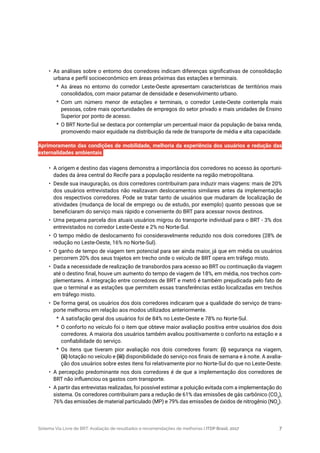 Sistema Via Livre de BRT: Avaliação de resultados e recomendações de melhorias | ITDP Brasil, 2017 7
•	 As análises sobre o entorno dos corredores indicam diferenças significativas de consolidação
urbana e perfil socioeconômico em áreas próximas das estações e terminais.
*	 As áreas no entorno do corredor Leste-Oeste apresentam características de territórios mais
consolidados, com maior patamar de densidade e desenvolvimento urbano.
*	 Com um número menor de estações e terminais, o corredor Leste-Oeste contempla mais
pessoas, cobre mais oportunidades de empregos do setor privado e mais unidades de Ensino
Superior por ponto de acesso.
*	 O BRT Norte-Sul se destaca por contemplar um percentual maior da população de baixa renda,
promovendo maior equidade na distribuição da rede de transporte de média e alta capacidade.
Aprimoramento das condições de mobilidade, melhoria da experiência dos usuários e redução das
externalidades ambientais
•	 A origem e destino das viagens demonstra a importância dos corredores no acesso às oportuni-
dades da área central do Recife para a população residente na região metropolitana.
•	 Desde sua inauguração, os dois corredores contribuíram para induzir mais viagens: mais de 20%
dos usuários entrevistados não realizavam deslocamentos similares antes da implementação
dos respectivos corredores. Pode se tratar tanto de usuários que mudaram de localização de
atividades (mudança de local de emprego ou de estudo, por exemplo) quanto pessoas que se
beneficiaram do serviço mais rápido e conveniente do BRT para acessar novos destinos.
•	 Uma pequena parcela dos atuais usuários migrou do transporte individual para o BRT - 3% dos
entrevistados no corredor Leste-Oeste e 2% no Norte-Sul.
•	 O tempo médio de deslocamento foi consideravelmente reduzido nos dois corredores (28% de
redução no Leste-Oeste, 16% no Norte-Sul).
•	 O ganho de tempo de viagem tem potencial para ser ainda maior, já que em média os usuários
percorrem 20% dos seus trajetos em trecho onde o veículo de BRT opera em tráfego misto.
•	 Dada a necessidade de realização de transbordos para acesso ao BRT ou continuação da viagem
até o destino final, houve um aumento do tempo de viagem de 18%, em média, nos trechos com-
plementares. A integração entre corredores de BRT e metrô é também prejudicada pelo fato de
que o terminal e as estações que permitem essas transferências estão localizadas em trechos
em tráfego misto.
•	 De forma geral, os usuários dos dois corredores indicaram que a qualidade do serviço de trans-
porte melhorou em relação aos modos utilizados anteriormente.
*	 A satisfação geral dos usuários foi de 84% no Leste-Oeste e 78% no Norte-Sul.
*	 O conforto no veículo foi o item que obteve maior avaliação positiva entre usuários dos dois
corredores. A maioria dos usuários também avaliou positivamente o conforto na estação e a
confiabilidade do serviço.
*	 Os itens que tiveram pior avaliação nos dois corredores foram: (i) segurança na viagem,
(ii) lotação no veículo e (iii) disponibilidade do serviço nos finais de semana e à noite. A avalia-
ção dos usuários sobre estes itens foi relativamente pior no Norte-Sul do que no Leste-Oeste.
•	 A percepção predominante nos dois corredores é de que a implementação dos corredores de
BRT não influenciou os gastos com transporte.
•	 A partir das entrevistas realizadas, foi possível estimar a poluição evitada com a implementação do
sistema. Os corredores contribuíram para a redução de 61% das emissões de gás carbônico (CO2
),
76% das emissões de material particulado (MP) e 79% das emissões de óxidos de nitrogênio (NOx
).
 