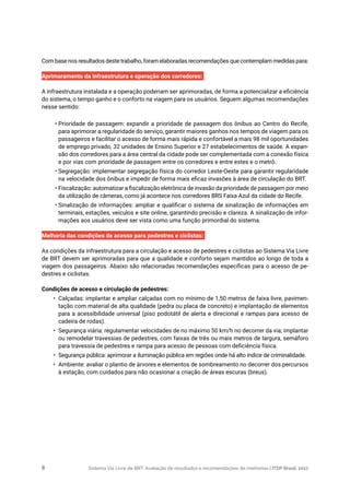Sistema Via Livre de BRT: Avaliação de resultados e recomendações de melhorias | ITDP Brasil, 20178
Com base nos resultados deste trabalho, foram elaboradas recomendações que contemplam medidas para:
Aprimoramento da infraestrutura e operação dos corredores:
A infraestrutura instalada e a operação poderiam ser aprimoradas, de forma a potencializar a eficiência
do sistema, o tempo ganho e o conforto na viagem para os usuários. Seguem algumas recomendações
nesse sentido:
•	Prioridade de passagem: expandir a prioridade de passagem dos ônibus ao Centro do Recife,
para aprimorar a regularidade do serviço, garantir maiores ganhos nos tempos de viagem para os
passageiros e facilitar o acesso de forma mais rápida e confortável a mais 98 mil oportunidades
de emprego privado, 32 unidades de Ensino Superior e 27 estabelecimentos de saúde. A expan-
são dos corredores para a área central da cidade pode ser complementada com a conexão física
e por vias com prioridade de passagem entre os corredores e entre estes e o metrô.
•	Segregação: implementar segregação física do corredor Leste-Oeste para garantir regularidade
na velocidade dos ônibus e impedir de forma mais eficaz invasões à área de circulação do BRT.
•	Fiscalização: automatizar a fiscalização eletrônica de invasão da prioridade de passagem por meio
da utilização de câmeras, como já acontece nos corredores BRS Faixa Azul da cidade do Recife.
•	Sinalização de informações: ampliar e qualificar o sistema de sinalização de informações em
terminais, estações, veículos e site online, garantindo precisão e clareza. A sinalização de infor-
mações aos usuários deve ser vista como uma função primordial do sistema.
Melhoria das condições de acesso para pedestres e ciclistas:
As condições da infraestrutura para a circulação e acesso de pedestres e ciclistas ao Sistema Via Livre
de BRT devem ser aprimoradas para que a qualidade e conforto sejam mantidos ao longo de toda a
viagem dos passageiros. Abaixo são relacionadas recomendações específicas para o acesso de pe-
destres e ciclistas.
Condições de acesso e circulação de pedestres:
•	 Calçadas: implantar e ampliar calçadas com no mínimo de 1,50 metros de faixa livre, pavimen-
tação com material de alta qualidade (pedra ou placa de concreto) e implantação de elementos
para a acessibilidade universal (piso podotátil de alerta e direcional e rampas para acesso de
cadeira de rodas).
•	 Segurança viária: regulamentar velocidades de no máximo 50 km/h no decorrer da via; implantar
ou remodelar travessias de pedestres, com faixas de três ou mais metros de largura, semáforo
para travessia de pedestres e rampa para acesso de pessoas com deficiência física.
•	 Segurança pública: aprimorar a iluminação pública em regiões onde há alto índice de criminalidade.
•	 Ambiente: avaliar o plantio de árvores e elementos de sombreamento no decorrer dos percursos
à estação, com cuidados para não ocasionar a criação de áreas escuras (breus).
 
