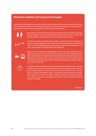 Sistema Via Livre de BRT: Avaliação de resultados e recomendações de melhorias | ITDP Brasil, 201780
A pesquisa de percepção com usuários revelou que as diferenças das características do entorno
dos corredores se refletem no perfil dos passageiros. Em geral, os usuários do Leste-Oeste pos-
suem maior nível de renda e escolaridade que os usuários do Norte-Sul.
Em ambos os corredores, houve uma proporção maior de mulheres entrevista-
das em relação aos homens, além disso o perfil de faixa etária e o percentual
de entrevistados que possuem veículo motorizado é bem similar.
Os dados de origem e destino demonstram a importância dos corredores no
acesso a oportunidades na área central do Recife por parte da população da
RMR. O corredor Norte-Sul, pela sua extensão e dinâmica, se destaca por pro-
mover mais viagens entre municípios da metrópole.
Observa-se que, desde sua inauguração em 2014, os dois corredores contri-
buíram para induzir mais viagens, de fato mais de 20% dos usuários entrevis-
tados não realizavam deslocamentos similares antes da implementação dos
respectivos corredores. Além disso, uma pequena parcela de usuários migrou
do transporte individual para o BRT, 3% dos entrevistados no corredor Leste-O-
este e 2% no Norte-Sul.
O tempo médio de deslocamento foi consideravelmente reduzido nos dois
corredores. Os usuários do Leste-Oeste obtiveram redução maior do tem-
po de viagem (28%) em relação aos usuários do Norte-Sul (16%). Extrapo-
lando os ganhos da amostra para a capacidade de passageiros projetada,
essa redução do tempo de viagem poderá significar um ganho de tempo
de 14 dias por ano para o passageiro cotidiano e de produtividade anual de
até R$ 39 milhões.
(continua)
Síntese de resultados da Pesquisa de Percepção
O
D
 