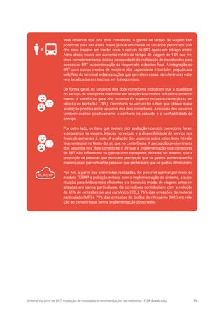 Sistema Via Livre de BRT: Avaliação de resultados e recomendações de melhorias | ITDP Brasil, 2017 81
Vale observar que nos dois corredores, o ganho de tempo de viagem tem
potencial para ser ainda maior já que em média os usuários percorrem 20%
dos seus trajetos em trecho onde o veículo de BRT opera em tráfego misto.
Além disso, houve um aumento médio de tempo de viagem de 18% nos tre-
chos complementares, dada a necessidade de realização de transbordos para
acesso ao BRT ou continuação da viagem até o destino final. A integração do
BRT com outros modos de média e alta capacidade é também prejudicada
pelo fato do terminal e das estações que permitem essas transferências esta-
rem localizadas em trechos em tráfego misto.
De forma geral, os usuários dos dois corredores indicaram que a qualidade
do serviço de transporte melhorou em relação aos modos utilizados anterior-
mente. A satisfação geral dos usuários foi superior no Leste-Oeste (84%) em
relação ao Norte-Sul (78%). O conforto no veículo foi o item que obteve maior
avaliação positiva entre usuários dos dois corredores. A maioria dos usuários
também avaliou positivamente o conforto na estação e a confiabilidade do
serviço.
Por outro lado, os itens que tiveram pior avaliação nos dois corredores foram
a segurança na viagem, lotação no veículo e a disponibilidade do serviço nos
finais de semana e à noite. A avaliação dos usuários sobre estes itens foi rela-
tivamente pior no Norte-Sul do que no Leste-Oeste. A percepção predominante
dos usuários nos dois corredores é de que a implementação dos corredores
de BRT não influenciou os gastos com transporte. Nota-se, no entanto, que a
proporção de pessoas que possuem percepção que os gastos aumentaram foi
maior que a o percentual de pessoas que declararam que os gastos diminuíram.
Por fim, a partir das entrevistas realizadas, foi possível estimar por meio do
modelo TEEMP a poluição evitada com a implementação do sistema, a subs-
tituição para ônibus mais eficientes e a transição modal de viagens antes re-
alizadas em carros particulares. Os corredores contribuíram com a redução
de 61% de emissões de gás carbônico (CO2
), 76% das emissões de material
particulado (MP) e 79% das emissões de óxidos de nitrogênio (NOx
) em rela-
ção ao cenário-base sem a implementação do corredor.
CO2
NOx
MP
 