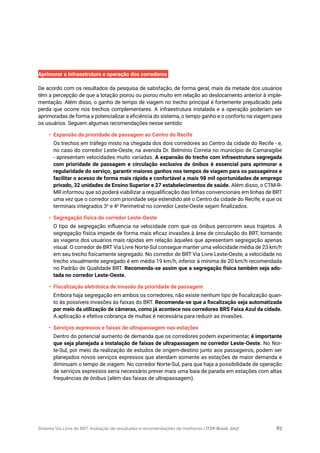 Sistema Via Livre de BRT: Avaliação de resultados e recomendações de melhorias | ITDP Brasil, 2017 83
Aprimorar a infraestrutura e operação dos corredores
De acordo com os resultados da pesquisa de satisfação, de forma geral, mais da metade dos usuários
têm a percepção de que a lotação piorou ou piorou muito em relação ao deslocamento anterior à imple-
mentação. Além disso, o ganho de tempo de viagem no trecho principal é fortemente prejudicado pela
perda que ocorre nos trechos complementares. A infraestrutura instalada e a operação poderiam ser
aprimoradas de forma a potencializar a eficiência do sistema, o tempo ganho e o conforto na viagem para
os usuários. Seguem algumas recomendações nesse sentido:
•	 Expansão da prioridade de passagem ao Centro do Recife
Os trechos em tráfego misto na chegada dos dois corredores ao Centro da cidade do Recife - e,
no caso do corredor Leste-Oeste, na avenida Dr. Belmínio Correia no município de Camaragibe
- apresentam velocidades muito variadas. A expansão do trecho com infraestrutura segregada
com prioridade de passagem e circulação exclusiva de ônibus é essencial para aprimorar a
regularidade do serviço, garantir maiores ganhos nos tempos de viagem para os passageiros e
facilitar o acesso de forma mais rápida e confortável a mais 98 mil oportunidades de emprego
privado, 32 unidades de Ensino Superior e 27 estabelecimentos de saúde. Além disso, o CTM-R-
MR informou que só poderá viabilizar a requalificação das linhas convencionais em linhas de BRT
uma vez que o corredor com prioridade seja estendido até o Centro da cidade do Recife, e que os
terminais integrados 3a
e 4a
Perimetral no corredor Leste-Oeste sejam finalizados.
•	 Segregação física do corredor Leste-Oeste
O tipo de segregação influencia na velocidade com que os ônibus percorrem seus trajetos. A
segregação física impede de forma mais eficaz invasões à área de circulação do BRT, tornando
as viagens dos usuários mais rápidas em relação àqueles que apresentam segregação apenas
visual. O corredor de BRT Via Livre Norte-Sul consegue manter uma velocidade média de 23 km/h
em seu trecho fisicamente segregado. No corredor de BRT Via Livre Leste-Oeste, a velocidade no
trecho visualmente segregado é em média 19 km/h, inferior à mínima de 20 km/h recomendada
no Padrão de Qualidade BRT. Recomenda-se assim que a segregação física também seja ado-
tada no corredor Leste-Oeste.
•	 Fiscalização eletrônica de invasão da prioridade de passagem
Embora haja segregação em ambos os corredores, não existe nenhum tipo de fiscalização quan-
to às possíveis invasões às faixas do BRT. Recomenda-se que a fiscalização seja automatizada
por meio da utilização de câmeras, como já acontece nos corredores BRS Faixa Azul da cidade.
A aplicação e efetiva cobrança de multas é necessária para reduzir as invasões.
•	 Serviços expressos e faixas de ultrapassagem nas estações
Dentro do potencial aumento de demanda que os corredores podem experimentar, é importante
que seja planejada a instalação de faixas de ultrapassagem no corredor Leste-Oeste. No Nor-
te-Sul, por meio da realização de estudos de origem-destino junto aos passageiros, podem ser
planejados novos serviços expressos que atendam somente as estações de maior demanda e
diminuam o tempo de viagem. No corredor Norte-Sul, para que haja a possibilidade de operação
de serviços expressos seria necessário prever mais uma baia de parada em estações com altas
frequências de ônibus (além das faixas de ultrapassagem).
 