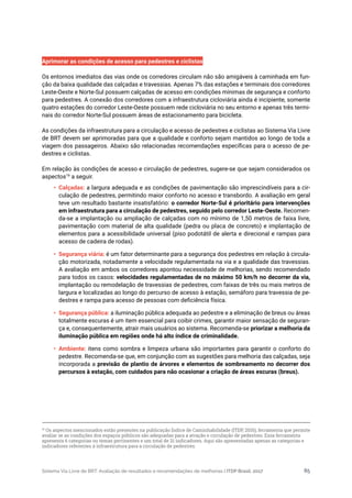Sistema Via Livre de BRT: Avaliação de resultados e recomendações de melhorias | ITDP Brasil, 2017 85
Aprimorar as condições de acesso para pedestres e ciclistas
Os entornos imediatos das vias onde os corredores circulam não são amigáveis à caminhada em fun-
ção da baixa qualidade das calçadas e travessias. Apenas 7% das estações e terminais dos corredores
Leste-Oeste e Norte-Sul possuem calçadas de acesso em condições mínimas de segurança e conforto
para pedestres. A conexão dos corredores com a infraestrutura cicloviária ainda é incipiente, somente
quatro estações do corredor Leste-Oeste possuem rede cicloviária no seu entorno e apenas três termi-
nais do corredor Norte-Sul possuem áreas de estacionamento para bicicleta.
As condições da infraestrutura para a circulação e acesso de pedestres e ciclistas ao Sistema Via Livre
de BRT devem ser aprimoradas para que a qualidade e conforto sejam mantidos ao longo de toda a
viagem dos passageiros. Abaixo são relacionadas recomendações específicas para o acesso de pe-
destres e ciclistas.
Em relação às condições de acesso e circulação de pedestres, sugere-se que sejam considerados os
aspectos19
a seguir.
•	 Calçadas: a largura adequada e as condições de pavimentação são imprescindíveis para a cir-
culação de pedestres, permitindo maior conforto no acesso e transbordo. A avaliação em geral
teve um resultado bastante insatisfatório: o corredor Norte-Sul é prioritário para intervenções
em infraestrutura para a circulação de pedestres, seguido pelo corredor Leste-Oeste. Recomen-
da-se a implantação ou ampliação de calçadas com no mínimo de 1,50 metros de faixa livre,
pavimentação com material de alta qualidade (pedra ou placa de concreto) e implantação de
elementos para a acessibilidade universal (piso podotátil de alerta e direcional e rampas para
acesso de cadeira de rodas).
•	 Segurança viária: é um fator determinante para a segurança dos pedestres em relação à circula-
ção motorizada, notadamente a velocidade regulamentada na via e a qualidade das travessias.
A avaliação em ambos os corredores apontou necessidade de melhorias, sendo recomendado
para todos os casos: velocidades regulamentadas de no máximo 50 km/h no decorrer da via,
implantação ou remodelação de travessias de pedestres, com faixas de três ou mais metros de
largura e localizadas ao longo do percurso de acesso à estação, semáforo para travessia de pe-
destres e rampa para acesso de pessoas com deficiência física.
•	 Segurança pública: a iluminação pública adequada ao pedestre e a eliminação de breus ou áreas
totalmente escuras é um item essencial para coibir crimes, garantir maior sensação de seguran-
ça e, consequentemente, atrair mais usuários ao sistema. Recomenda-se priorizar a melhoria da
iluminação pública em regiões onde há alto índice de criminalidade.
•	 Ambiente: itens como sombra e limpeza urbana são importantes para garantir o conforto do
pedestre. Recomenda-se que, em conjunção com as sugestões para melhoria das calçadas, seja
incorporada a previsão de plantio de árvores e elementos de sombreamento no decorrer dos
percursos à estação, com cuidados para não ocasionar a criação de áreas escuras (breus).
19
Os aspectos mencionados estão presentes na publicação Índice de Caminhabilidade (ITDP, 2016), ferramenta que permite
avaliar se as condições dos espaços públicos são adequadas para a atração e circulação de pedestres. Essa ferramenta
apresenta 6 categorias ou temas pertinentes e um total de 21 indicadores. Aqui são apresentadas apenas as categorias e
indicadores referentes à infraestrutura para a circulação de pedestres.
 