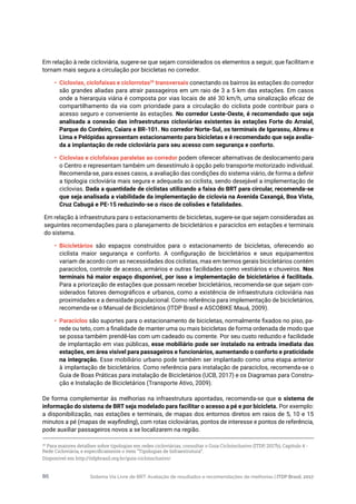 Sistema Via Livre de BRT: Avaliação de resultados e recomendações de melhorias | ITDP Brasil, 201786
Em relação à rede cicloviária, sugere-se que sejam considerados os elementos a seguir, que facilitam e
tornam mais segura a circulação por bicicletas no corredor.
•	 Ciclovias, ciclofaixas e ciclorrotas20
transversais conectando os bairros às estações do corredor
são grandes aliadas para atrair passageiros em um raio de 3 a 5 km das estações. Em casos
onde a hierarquia viária é composta por vias locais de até 30 km/h, uma sinalização eficaz de
compartilhamento da via com prioridade para a circulação do ciclista pode contribuir para o
acesso seguro e conveniente às estações. No corredor Leste-Oeste, é recomendado que seja
analisada a conexão das infraestruturas cicloviárias existentes às estações Forte do Arraial,
Parque do Cordeiro, Caiara e BR-101. No corredor Norte-Sul, os terminais de Igarassu, Abreu e
Lima e Pelópidas apresentam estacionamento para bicicletas e é recomendado que seja avalia-
da a implantação de rede cicloviária para seu acesso com segurança e conforto.
•	 Ciclovias e ciclofaixas paralelas ao corredor podem oferecer alternativas de deslocamento para
o Centro e representam também um desestímulo à opção pelo transporte motorizado individual.
Recomenda-se, para esses casos, a avaliação das condições do sistema viário, de forma a definir
a tipologia cicloviária mais segura e adequada ao ciclista, sendo desejável a implementação de
ciclovias. Dada a quantidade de ciclistas utilizando a faixa do BRT para circular, recomenda-se
que seja analisada a viabilidade da implementação de ciclovia na Avenida Caxangá, Boa Vista,
Cruz Cabugá e PE-15 reduzindo-se o risco de colisões e fatalidades.
Em relação à infraestrutura para o estacionamento de bicicletas, sugere-se que sejam consideradas as
seguintes recomendações para o planejamento de bicicletários e paraciclos em estações e terminais
do sistema.
•	 Bicicletários são espaços construídos para o estacionamento de bicicletas, oferecendo ao
ciclista maior segurança e conforto. A configuração de bicicletários e seus equipamentos
variam de acordo com as necessidades dos ciclistas, mas em termos gerais bicicletários contém
paraciclos, controle de acesso, armários e outras facilidades como vestiários e chuveiros. Nos
terminais há maior espaço disponível, por isso a implementação de bicicletários é facilitada.
Para a priorização de estações que possam receber bicicletários, recomenda-se que sejam con-
siderados fatores demográficos e urbanos, como a existência de infraestrutura cicloviária nas
proximidades e a densidade populacional. Como referência para implementação de bicicletários,
recomenda-se o Manual de Bicicletários (ITDP Brasil e ASCOBIKE Mauá, 2009).
•	 Paraciclos são suportes para o estacionamento de bicicletas, normalmente fixados no piso, pa-
rede ou teto, com a finalidade de manter uma ou mais bicicletas de forma ordenada de modo que
se possa também prendê-las com um cadeado ou corrente. Por seu custo reduzido e facilidade
de implantação em vias públicas, esse mobiliário pode ser instalado na entrada imediata das
estações, em área visível para passageiros e funcionários, aumentando o conforto e praticidade
na integração. Esse mobiliário urbano pode também ser implantado como uma etapa anterior
à implantação de bicicletários. Como referência para instalação de paraciclos, recomenda-se o
Guia de Boas Práticas para instalação de Bicicletários (UCB, 2017) e os Diagramas para Constru-
ção e Instalação de Bicicletários (Transporte Ativo, 2009).
De forma complementar às melhorias na infraestrutura apontadas, recomenda-se que o sistema de
informação do sistema de BRT seja modelado para facilitar o acesso a pé e por bicicleta. Por exemplo:
a disponibilização, nas estações e terminais, de mapas dos entornos diretos em raios de 5, 10 e 15
minutos a pé (mapas de wayfinding), com rotas cicloviárias, pontos de interesse e pontos de referência,
pode auxiliar passageiros novos a se localizarem na região.
20
Para maiores detalhes sobre tipologias em redes cicloviárias, consultar o Guia Cicloinclusivo (ITDP, 2017b), Capítulo 4 -
Rede Cicloviária, e especificamente o item “Tipologias de Infraestrutura”.
Disponível em http://itdpbrasil.org.br/guia-cicloinclusivo/
 