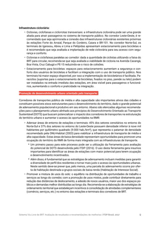 Sistema Via Livre de BRT: Avaliação de resultados e recomendações de melhorias | ITDP Brasil, 2017 9
Infraestrutura cicloviária:
•	 Ciclovias, ciclofaixas e ciclorrotas transversais: a infraestrutura cicloviária pode ser uma grande
aliada para atrair passageiros no sistema de transporte público. No corredor Leste-Oeste, é re-
comendado que seja aprimorada a conexão das infraestruturas cicloviárias existentes próximas
às estações Forte do Arraial, Parque do Cordeiro, Caiara e BR-101. No corredor Norte-Sul, os
terminais de Igarassu, Abreu e Lima e Pelópidas apresentam estacionamento para bicicletas e
é recomendado que seja avaliada a implantação de rede cicloviária para seu acesso com segu-
rança e conforto.
•	 Ciclovias e ciclofaixas paralelas ao corredor: dada a quantidade de ciclistas utilizando a faixa do
BRT para circular, recomenda-se que seja avaliada a viabilidade de ciclovia na Avenida Caxangá,
Boa Vista, Cruz Cabugá e PE-15 reduzindo-se o risco de colisões.
•	 Estacionamento para bicicletas: espaços para estacionamento aumentam a segurança e con-
forto dos usuários de bicicletas e facilitam a integração com o uso de transporte público. Nos
terminais há maior espaço disponível, por isso a implementação de bicicletários é facilitada. Pa-
raciclos (suportes para o estacionamento de bicicletas, fixados no piso, parede ou teto) podem
ser instalados na entrada imediata das estações, em área visível para passageiros e funcioná-
rios, aumentando o conforto e praticidade na integração.
Promoção de desenvolvimento urbano orientado pelo transporte:
Corredores de transportes público de média e alta capacidade são importantes ativos das cidades e
constituem possíveis eixos estruturantes para o desenvolvimento do território, dado o grande potencial
de adensamento populacional e produtivo em seu entorno. Abaixo são elencadas algumas recomenda-
ções para o planejamento urbano alinhado aos princípios do Desenvolvimento Orientado ao Transporte
Sustentável (DOTS) que buscam potencializar o impacto dos corredores de transportes na estruturação
do território urbano e aumentar o acesso às oportunidades na RMR:
•	 Adensar áreas de entorno de estações e terminais: 45% dos setores censitários no entorno do
Norte-Sul e 37% dos setores no entorno do Leste-Oeste possuem densidade inferior à nove mil
habitantes por quilômetro quadrado (9.000 hab./km²), que representa o patamar de densidade
recomendado pela ONU-Habitat (2003) para viabilizar a infraestrutura de transporte de média e
alta capacidade. Estas áreas de baixa densidade representam oportunidades para promover uma
ocupação do território da RMR de forma mais integrada com as infraestruturas de transporte.
*	 Um primeiro passo para este processo pode ser a utilização da Ferramenta para avaliação
do potencial de DOTS desenvolvida pelo ITDP (2016). O uso desta ferramenta gera insumos
importantes para identificar as áreas de estações com maior potencial para terem ocupação
e desenvolvimento incentivados.
*	 Além disso, é fundamental que as estratégias de adensamento incluam medidas para garantir
a diversidade de perfil dos residentes e tornar mais justo o acesso às oportunidades urbanas.
Neste sentido deve-se prever que, pelo menos, uma parcela do adensamento ocorra por ofer-
ta de habitação destinada a grupos sociais de baixa renda (Habitação de Interesse Social).
•	 Promover a mistura de usos do solo: o equilíbrio na distribuição de oportunidades de trabalho e
serviços ao longo do corredor, com a promoção de usos mistos, pode contribuir diretamente para
redução das distâncias de deslocamento, a adesão de novos usuários, maior uso dos espaços pú-
blicos e demandas melhor distribuídas ao longo dia. Recomenda-se a elaboração de estratégias de
ordenamento territorial que estabeleçam incentivos à consolidação de atividades complementares
(comércio, serviços, etc.) no entorno das estações e terminais dos corredores de BRT.
 