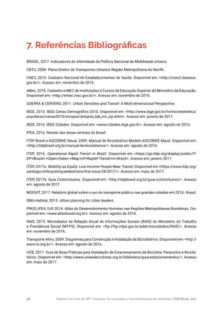 Sistema Via Livre de BRT: Avaliação de resultados e recomendações de melhorias | ITDP Brasil, 201790
BRASIL, 2017. Indicadores de efetividade da Política Nacional de Mobilidade Urbana.
CBTU, 2008. Plano Diretor de Transportes Urbanos Região Metropolitana do Recife.
CNES, 2016. Cadastro Nacional de Estabelecimentos de Saúde. Disponível em: <http://cnes2.datasus.
gov.br/>. Acesso em: novembro de 2016.
eMec, 2016. Cadastro e-MEC de Instituições e Cursos de Educação Superior do Ministério da Educação.
Disponível em: <http://emec.mec.gov.br/>. Acesso em: novembro de 2016.
GUERRA & CERVERO, 2011. Urban Densities and Transit: A Multi-dimensional Perspective.
IBGE, 2010. IBGE Censo Demográfico 2010. Disponível em: <http://www.ibge.gov.br/home/estatistica/
populacao/censo2010/sinopse/sinopse_tab_rm_zip.shtm>. Acesso em: janeiro de 2017.
IBGE, 2016. IBGE Cidades. Disponível em: <www.cidades.ibge.gov.br>. Acesso em: agosto de 2016.
IPEA, 2016. Retrato das áreas centrais do Brasil.
ITDP Brasil e ASCOBIKE Mauá, 2009. Manual de Bicicletários Modelo ASCOBIKE Mauá. Disponível em:
<http://itdpbrasil.org.br/manual-de-bicicletarios/>. Acesso em: agosto de 2016.
ITDP, 2016. Operational Rapid Transit in Brazil. Disponível em <https://go.itdp.org/display/public/IT-
DP+Brazil+-+Open+Data+-+Map+of+Rapid+Transit+in+Brazil>. Acesso em: janeiro 2017.
ITDP, 2017a. Mobility as Equity: Low-Income People Near Transit. Disponível em <https://www.itdp.org/
santiago-chile-putting-pedestrians-first-issue-28-2017/>. Acesso em: maio de 2017.
ITDP, 2017b. Guia Cicloinclusivo. Disponível em: <http://itdpbrasil.org.br/guia-cicloinclusivo/>. Acesso
em: agosto de 2017
MOOVIT, 2017. Relatório global sobre o uso do transporte público nas grandes cidades em 2016 - Brasil.
ONU-Habitat, 2013. Urban planning for cities leaders.
PNUD, IPEA, FJP, 2014. Atlas do Desenvolvimento Humano nas Regiões Metropolitanas Brasileiras. Dis-
ponível em: <www.atlasbrasil.org.br>. Acesso em: agosto de 2016.
RAIS, 2015. Microdados da Relação Anual de Informações Sociais (RAIS) do Ministério do Trabalho
e Previdência Social (MTPS). Disponível em: <ftp://ftp.mtps.gov.br/pdet/microdados/RAIS/>. Acesso
em: novembro de 2016.
Transporte Ativo, 2009. Diagramas para Construção e Instalação de Bicicletários. Disponível em: <http://
www.ta.org.br/>. Acesso em: agosto de 2016.
UCB, 2017. Guia de Boas Práticas para Instalação de Estacionamento de Bicicleta: Paraciclos e Bicicle-
tários. Disponível em: <http://www.uniaodeciclistas.org.br/biblioteca/guia-estacionamentos/>. Acesso
em: maio de 2017.
7. Referências Bibliográficas
 