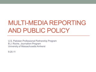 Multi-media reporting and public policy U.S. Pakistan Professional Partnership Program B.J. Roche, Journalism Program University of Massachusetts Amherst   9.20.11 