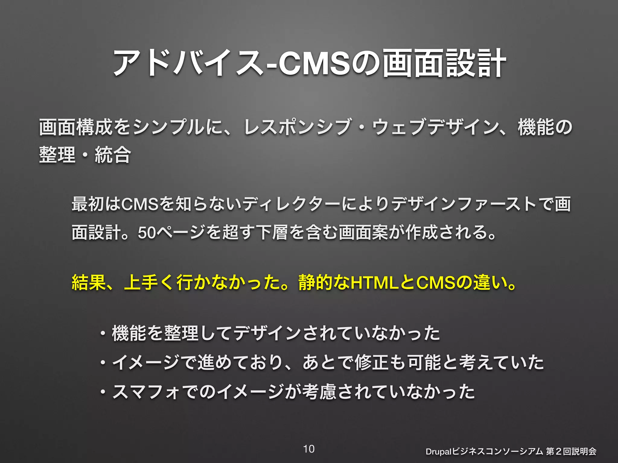 アドバイス-CMSの画面設計 
画面構成をシンプルに、レスポンシブ・ウェブデザイン、機能の 
整理・統合 
最初はCMSを知らないディレクターによりデザインファーストで画 
面設計。50ページを超す下層を含む画面案が作成される。 
結果、上手く行かなかった。静的なHTMLとCMSの違い。 
・機能を整理してデザインされていなかった 
・イメージで進めており、あとで修正も可能と考えていた 
・スマフォでのイメージが考慮されていなかった 
Drupalビジネスコンソーシアム 第２回説明会 
10 
 
