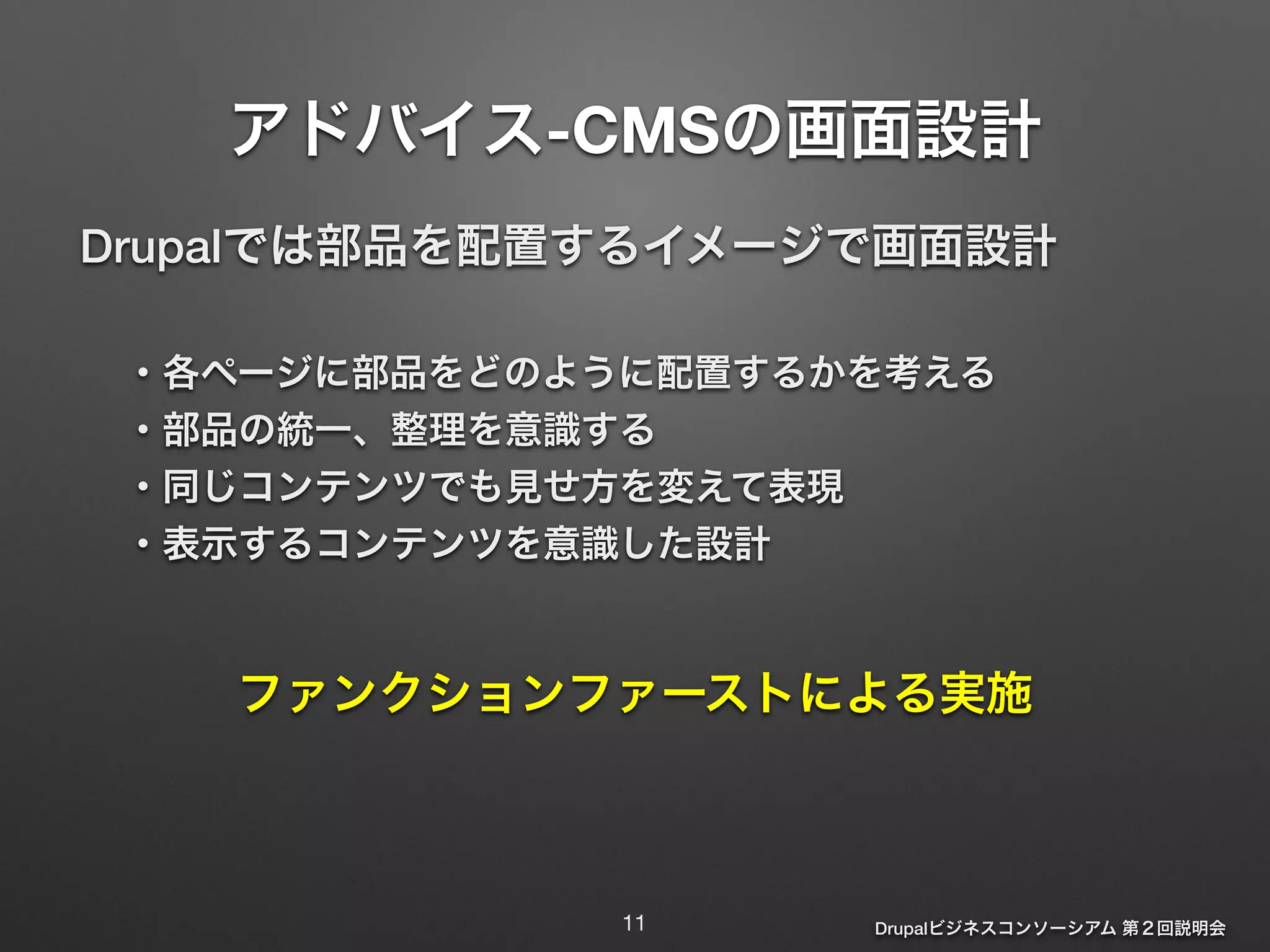 アドバイス-CMSの画面設計 
Drupalでは部品を配置するイメージで画面設計 
! 
・各ページに部品をどのように配置するかを考える 
・部品の統一、整理を意識する 
・同じコンテンツでも見せ方を変えて表現 
・表示するコンテンツを意識した設計 
ファンクションファーストによる実施 
Drupalビジネスコンソーシアム 第２回説明会 
11 
 