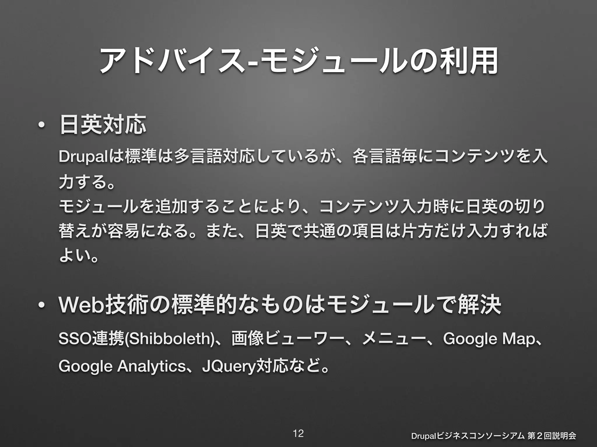 アドバイス-モジュールの利用 
• 日英対応 
Drupalは標準は多言語対応しているが、各言語毎にコンテンツを入 
力する。 
モジュールを追加することにより、コンテンツ入力時に日英の切り 
替えが容易になる。また、日英で共通の項目は片方だけ入力すれば 
よい。 
! 
• Web技術の標準的なものはモジュールで解決 
SSO連携(Shibboleth)、画像ビューワー、メニュー、Google Map、 
Google Analytics、JQuery対応など。 
Drupalビジネスコンソーシアム 第２回説明会 
12 
 