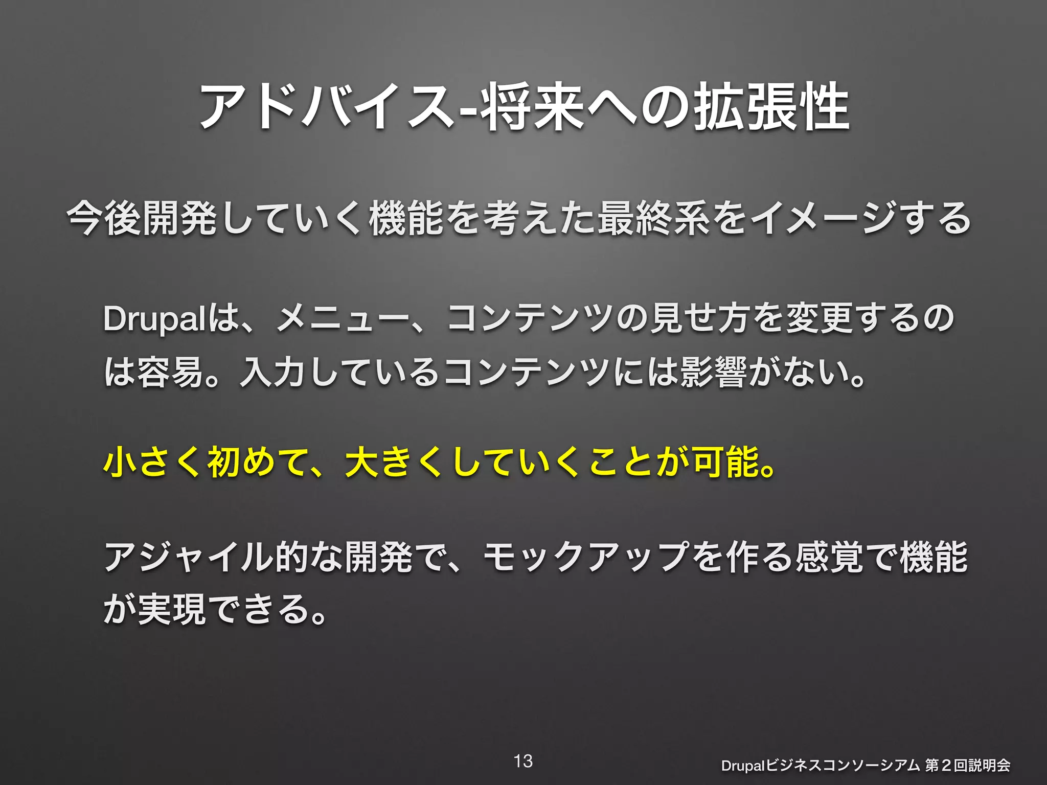 アドバイス-将来への拡張性 
今後開発していく機能を考えた最終系をイメージする 
Drupalは、メニュー、コンテンツの見せ方を変更するの 
は容易。入力しているコンテンツには影響がない。 
小さく初めて、大きくしていくことが可能。 
アジャイル的な開発で、モックアップを作る感覚で機能 
が実現できる。 
Drupalビジネスコンソーシアム 第２回説明会 
13 
 