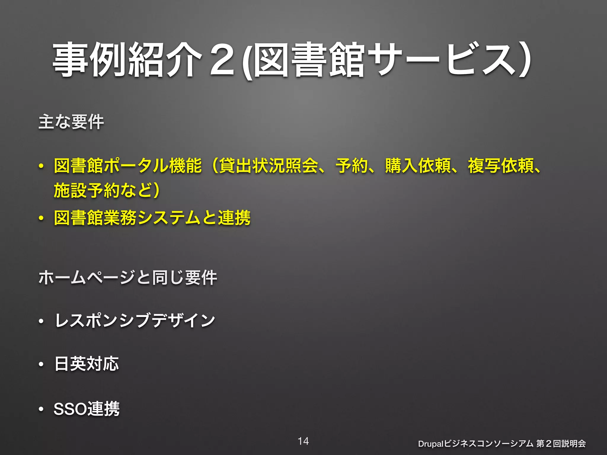 事例紹介２(図書館サービス） 
主な要件 
• 図書館ポータル機能（貸出状況照会、予約、購入依頼、複写依頼、 
施設予約など） 
• 図書館業務システムと連携 
Drupalビジネスコンソーシアム 第２回説明会 
ホームページと同じ要件 
• レスポンシブデザイン 
• 日英対応 
• SSO連携 
14 
 